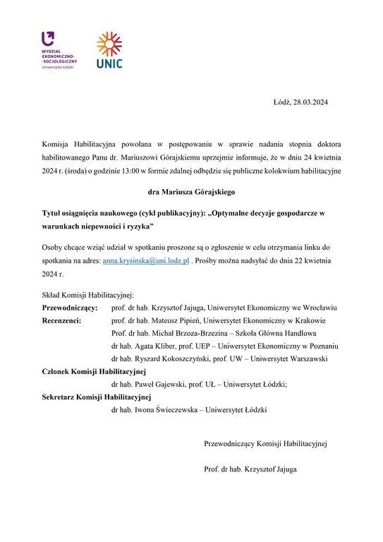 Komisja Habilitacyjna powołana w postępowaniu w sprawie nadania stopnia doktora habilitowanego Panu dr. Mariuszowi Górajskiemu uprzejmie informuje, że w dniu 24 kwietnia 2024 r. (środa) o godzinie 13:00 w formie zdalnej odbędzie się publiczne kolokwium habilitacyjne dra Mariusza Górajskiego Tytuł osiągnięcia naukowego (cykl publikacyjny): „Optymalne decyzje gospodarcze w warunkach niepewności i ryzyka” Osoby chcące wziąć udział w spotkaniu proszone są o zgłoszenie w celu otrzymania linku do spotkania na adres: anna.krysinska@uni.lodz.pl . Prośby można nadsyłać do dnia 22 kwietnia 2024 r. Skład Komisji Habilitacyjnej: Przewodniczący: prof. dr hab. Krzysztof Jajuga, Uniwersytet Ekonomiczny we Wrocławiu Recenzenci: prof. dr hab. Mateusz Pipień, Uniwersytet Ekonomiczny w Krakowie Prof. dr hab. Michał Brzoza-Brzezina – Szkoła Główna Handlowa dr hab. Agata Kliber, prof. UEP – Uniwersytet Ekonomiczny w Poznaniu dr hab. Ryszard Kokoszczyński, prof. UW – Uniwersytet Warszawski Członek Komisji Habilitacyjnej dr hab. Paweł Gajewski, prof. UŁ – Uniwersytet Łódzki; Sekretarz Komisji Habilitacyjnej dr hab. Iwona Świeczewska – Uniwersytet Łódzki