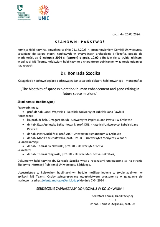 SZANOWNI PAŃSTWO! Komisja Habilitacyjna, powołana w dniu 21.12.2023 r., postanowieniem Komisji Uniwersytetu Łódzkiego do spraw stopni naukowych w dyscyplinach archeologia i filozofia, podaje do wiadomości, że 9 kwietnia 2024 r. (wtorek) o godz. 10.00 odbędzie się w trybie zdalnym, w aplikacji MS Teams, kolokwium habilitacyjne o charakterze publicznym w zakresie osiągnięć naukowych Dr. Konrada Szocika Osiągnięcie naukowe będące podstawą nadania stopnia doktora habilitowanego - monografia: „The bioethics of space exploration: human enhancement and gene editing in future space missions” Skład Komisji Habilitacyjnej: Przewodniczący:  prof. dr hab. Jacek Wojtysiak - Katolicki Uniwersytet Lubelski Jana Pawła II Recenzenci:  ks. prof. dr hab. Grzegorz Hołub - Uniwersytet Papieski Jana Pawła II w Krakowie  dr hab. Ewa Agnieszka Lekka-Kowalik, prof. KUL - Katolicki Uniwersytet Lubelski Jana Pawła II  dr hab. Piotr Duchliński, prof. AIK – Uniwersytet Ignatianum w Krakowie  dr hab. Monika Michałowska, prof. UMED - Uniwersytet Medyczny w Łodzi Członek komisji:  dr hab. Tomasz Sieczkowski, prof. UŁ - Uniwersytet Łódzki Sekretarz:  dr hab. Tomasz Stegliński, prof. UŁ - Uniwersytet Łódzki - sekretarz, Dokumenty habilitacyjne dr. Konrada Szocika wraz z recenzjami umieszczone są na stronie Biuletynu Informacji Publicznej Uniwersytetu Łódzkiego. Uczestnictwo w kolokwium habilitacyjnym będzie możliwe jedynie w trybie zdalnym, w aplikacji MS Teams. Osoby zainteresowane uczestnictwem proszone są o zgłaszanie się mailowo na adres: jolanta.matczak@uni.lodz.pl do dnia 7.04.2024 r. SERDECZNIE ZAPRASZAMY DO UDZIAŁU W KOLOKWIUM! Sekretarz Komisji Habilitacyjnej ( – ) Dr hab. Tomasz Stegliński, prof. UŁ