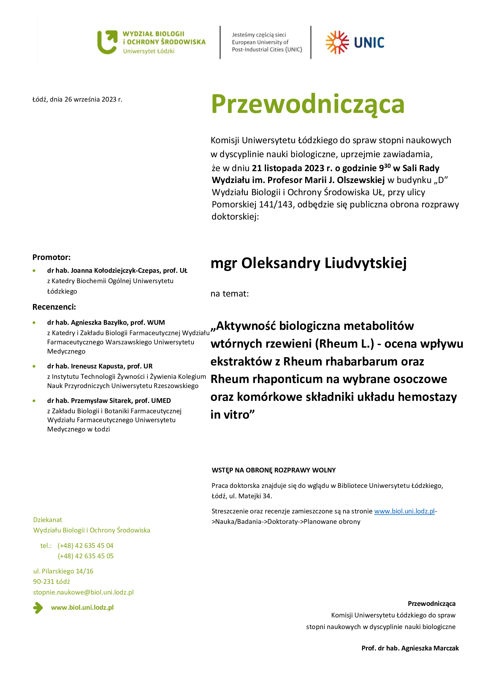 Przewodnicząca Komisji Uniwersytetu Łódzkiego do spraw stopni naukowych w dyscyplinie nauki biologiczne, uprzejmie zawiadamia, że w dniu 21 listopada 2023 r. o godzinie 930 w Sali Rady Wydziału im. Profesor Marii J. Olszewskiej w budynku „D” Wydziału Biologii i Ochrony Środowiska UŁ, przy ulicy Pomorskiej 141/143, odbędzie się publiczna obrona rozprawy doktorskiej: mgr Oleksandry Liudvytskiej na temat: „Aktywność biologiczna metabolitów wtórnych rzewieni (Rheum L.) - ocena wpływu ekstraktów z Rheum rhabarbarum oraz Rheum rhaponticum na wybrane osoczowe oraz komórkowe składniki układu hemostazy in vitro” WSTĘP NA OBRONĘ ROZPRAWY WOLNY Praca doktorska znajduje się do wglądu w Bibliotece Uniwersytetu Łódzkiego, Łódź, ul. Matejki 34. Streszczenie oraz recenzje zamieszczone są na stronie www.biol.uni.lodz.pl- >Nauka/Badania->Doktoraty->Planowane obrony