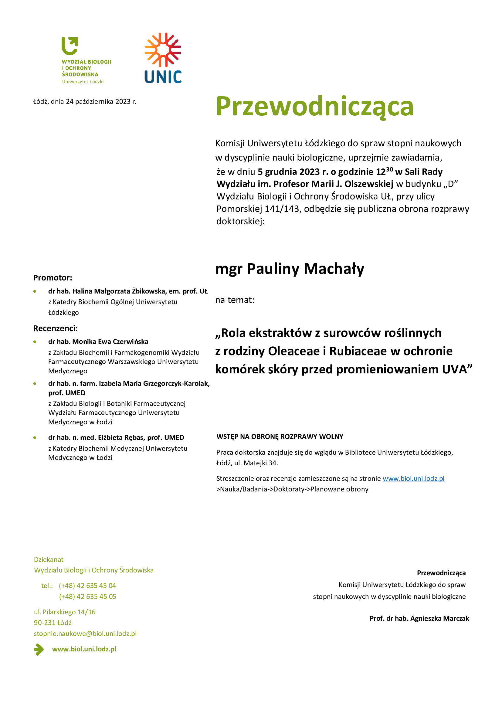 Przewodnicząca Komisji Uniwersytetu Łódzkiego do spraw stopni naukowych w dyscyplinie nauki biologiczne, uprzejmie zawiadamia, że w dniu 5 grudnia 2023 r. o godzinie 12 30 w Sali Rady Wydziału im. Profesor Marii J. Olszewskiej w budynku „D” Wydziału Biologii i Ochrony Środowiska UŁ, przy ulicy Pomorskiej 141/143, odbędzie się publiczna obrona rozprawy doktorskiej: mgr Pauliny Machały na temat: „Rola ekstraktów z surowców roślinnych z rodziny Oleaceae i Rubiaceae w ochronie komórek skóry przed promieniowaniem UVA” WSTĘP NA OBRONĘ ROZPRAWY WOLNY Praca doktorska znajduje się do wglądu w Bibliotece Uniwersytetu Łódzkiego, Łódź, ul. Matejki 34. Streszczenie oraz recenzje zamieszczone są na stronie www.biol.uni.lodz.pl- >Nauka/Badania->Doktoraty->Planowane obrony Przewodnicząca Komisji Uniwersytetu Łódzkiego do spraw stopni naukowych w dyscyplinie nauki biologiczne Prof. dr hab. Agnieszka Marczak