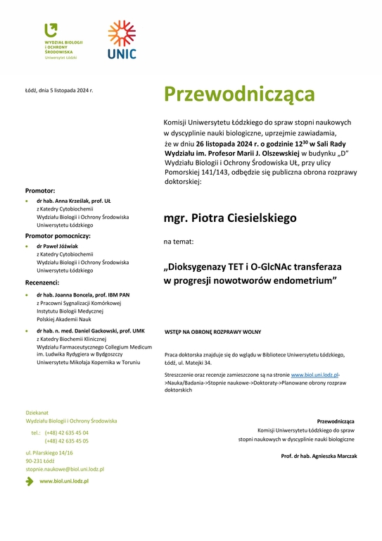 Przewodnicząca Komisji Uniwersytetu Łódzkiego do spraw stopni naukowych w dyscyplinie nauki biologiczne, uprzejmie zawiadamia, że w dniu 26 listopada 2024 r. o godzinie 1230 w Sali Rady Wydziału im. Profesor Marii J. Olszewskiej w budynku „D” Wydziału Biologii i Ochrony Środowiska UŁ, przy ulicy Pomorskiej 141/143, odbędzie się publiczna obrona rozprawy doktorskiej: mgr. Piotra Ciesielskiego na temat: „Dioksygenazy TET i O-GlcNAc transferaza w progresji nowotworów endometrium” WSTĘP NA OBRONĘ ROZPRAWY WOLNY Praca doktorska znajduje się do wglądu w Bibliotece Uniwersytetu Łódzkiego, Łódź, ul. Matejki 34. Streszczenie oraz recenzje zamieszczone są na stronie www.biol.uni.lodz.pl- >Nauka/Badania->Stopnie naukowe->Doktoraty->Planowane obrony rozpraw doktorskich Przewodnicząca Komisji Uniwersytetu Łódzkiego do spraw stopni naukowych w dyscyplinie nauki biologiczne Prof. dr hab. Agnieszka Marcza