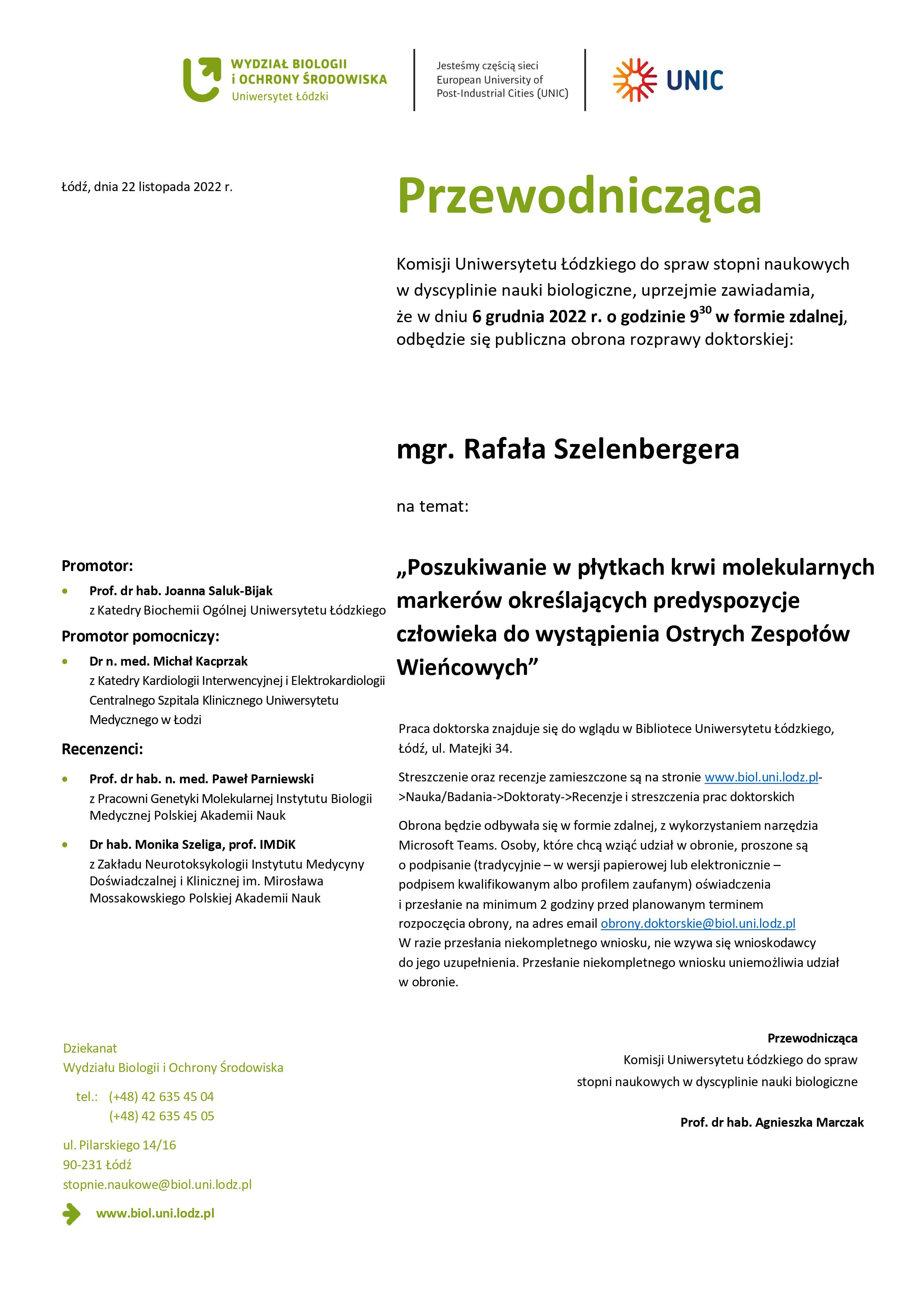 Przewodnicząca Komisji Uniwersytetu Łódzkiego do spraw stopni naukowych w dyscyplinie nauki biologiczne, uprzejmie zawiadamia, że w dniu 6 grudnia 2022 r. o godzinie 930 w formie zdalnej, odbędzie się publiczna obrona rozprawy doktorskiej: mgr. Rafała Szelenbergera na temat: „Poszukiwanie w płytkach krwi molekularnych markerów określających predyspozycje człowieka do wystąpienia Ostrych Zespołów Wieńcowych” Praca doktorska znajduje się do wglądu w Bibliotece Uniwersytetu Łódzkiego, Łódź, ul. Matejki 34. Streszczenie oraz recenzje zamieszczone są na stronie www.biol.uni.lodz.pl- >Nauka/Badania->Doktoraty->Recenzje i streszczenia prac doktorskich Obrona będzie odbywała się w formie zdalnej, z wykorzystaniem narzędzia Microsoft Teams. Osoby, które chcą wziąć udział w obronie, proszone są o podpisanie (tradycyjnie – w wersji papierowej lub elektronicznie – podpisem kwalifikowanym albo profilem zaufanym) oświadczenia i przesłanie na minimum 2 godziny przed planowanym terminem rozpoczęcia obrony, na adres email obrony.doktorskie@biol.uni.lodz.pl W razie przesłania niekompletnego wniosku, nie wzywa się wnioskodawcy do jego uzupełnienia. Przesłanie niekompletnego wniosku uniemożliwia udział w obronie. Przewodnicząca Komisji Uniwersytetu Łódzkiego do spraw stopni naukowych w dyscyplinie nauki biologiczne Prof. dr hab. Agnieszka Marczak