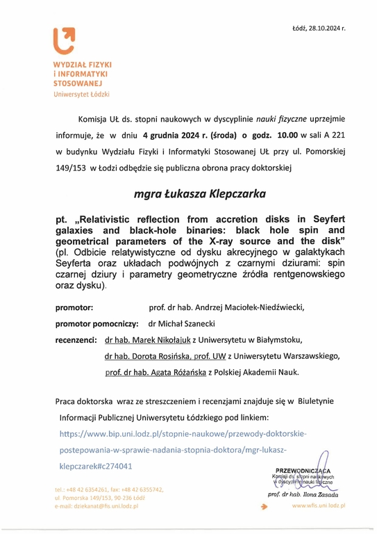 Komisja UŁ ds. stopni naukowych w dyscyplinie nauki fizyczne uprzejmie informuje, że w dniu 4 grudnia 2024 r. (środa) o godz. 10.00 w sali A 221 w budynku Wydziału Fizyki i Informatyki Stosowanej UŁ przy ul. Pomorskiej 149/153 w Łodzi odbędzie się publiczna obrona pracy doktorskiej mgra Łukasza Klepczarka pt. „Relativistic reflection from accretion disks in Seyfert galaxies and black-hole binaries: black hole spin and geometrical parameters of the X-ray source and the disk" (pl. Odbicie relatywistyczne od dysku akrecyjnego w galaktykach Seyferta oraz układach podwójnych z czarnymi dziurami: spin czarnej dziury i parametry geometryczne źródła rentgenowskiego oraz dysku) promotor:	prof. dr hab. Andrzej Maciołek-Niedźwiecki, promotor pomocniczy: dr Michał Szanecki recenzenci: dr hab. Marek Nikołajuk z Uniwersytetu w Białymstoku, dr hab. Dorota Rosińska, prof. UW z Uniwersytetu Warszawskiego, prof. dr hab. Agata Różańska z Polskiej Akademii Nauk. Praca doktorska wraz ze streszczeniem i recenzjami znajduje się w Biuletynie Informacji Publicznej Uniwersytetu Łódzkiego 