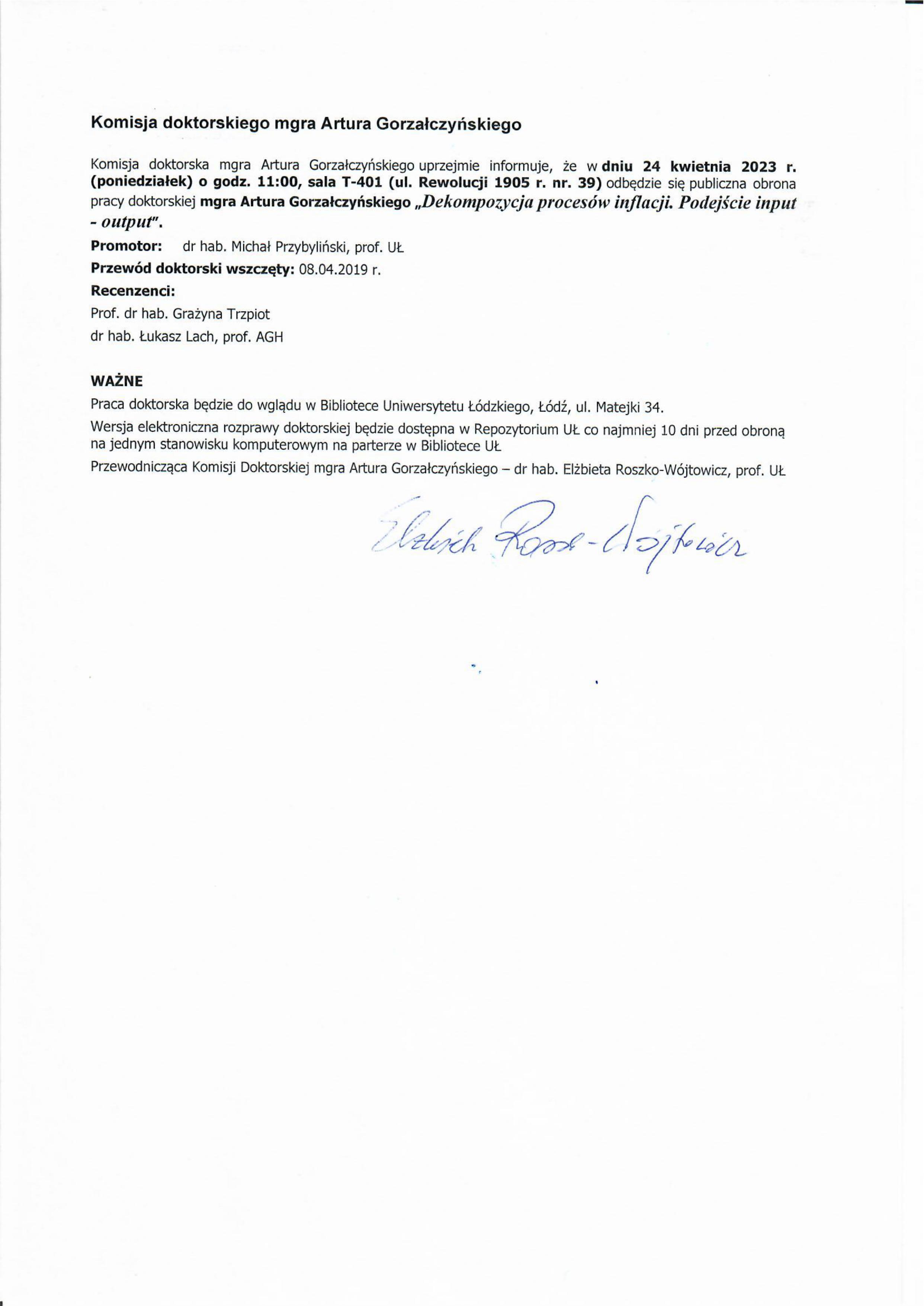 Komisja doktorskiego mgra Artura Gorzałczyńskiego Komisja doktorska mgra Artura Gorzałczyńskiego uprzejmie informuje, że w dniu 24 kwietnia 2023 r. (poniedziałek) o godz. 11:00, sala T-401 (ul. Rewolucji 1905 r. nr. 39) odbędzie się publiczna obrona pracy doktorskiej mgra Artura Gorzałczyńskiego „Dekompozycja procesów inflacji. Podejście input output". Promotor:	dr hab. Michał Przybyliński, prof. UL Przewód doktorski wszczęty: 08.04.2019 r. Recenzenci: Prof. dr hab. Grażyna Trzpiot dr hab. Łukasz Lach, prof. AGH WAŻNE Praca doktorska będzie do wglądu w Bibliotece Uniwersytetu Łódzkiego, Łódź, ul. Matejki 34. Wersja elektroniczna rozprawy doktorskiej będzie dostępna w Repozytorium UŁ co najmniej 10 dni przed obroną na jednym stanowisku komputerowym na parterze w Bibliotece UŁ Przewodnicząca Komisji Doktorskiej mgra Artura Gorzałczyńskiego — dr hab. Elżbieta Roszko-Wójtowicz, prof. UŁ