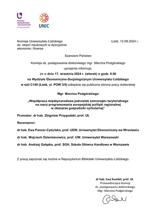 Szanowni Państwo Komisja ds. postępowania doktorskiego mgr. Marcina Podgórskiego uprzejmie informuje, że w dniu 17. września 2024 r. (wtorek) o godz. 9.00 na Wydziale Ekonomiczno-Socjologicznym Uniwersytetu Łódzkiego w sali C140 (Łódź, ul. POW 3/5) odbędzie się publiczna obrona pracy doktorskiej Mgr. Marcina Podgórskiego „Współpraca międzynarodowa jednostek samorządu terytorialnego na rzecz programowania europejskiej polityki regionalnej w obszarze gospodarki cyrkularnej” Promotor: dr hab. Zbigniew Przygodzki, prof. UŁ Recenzenci: dr hab. Ewa Pancer-Cybulska, prof. UEW, Uniwersytet Ekonomiczny we Wrocławiu dr hab. Wojciech Dziemianowicz, prof. UW, Uniwersytet Warszawski dr hab. Andrzej Gałązka, prof. SGH, Szkoła Główna Handlowa w Warszawie Z pracą zapoznać się można w Repozytorium Biblioteki Uniwersytetu Łódzkiego. dr hab. Ewa Kusideł, prof. UŁ Przewodnicząca Komisji ds. postępowania doktorskiego Mgr. Marcina Podgórskiego