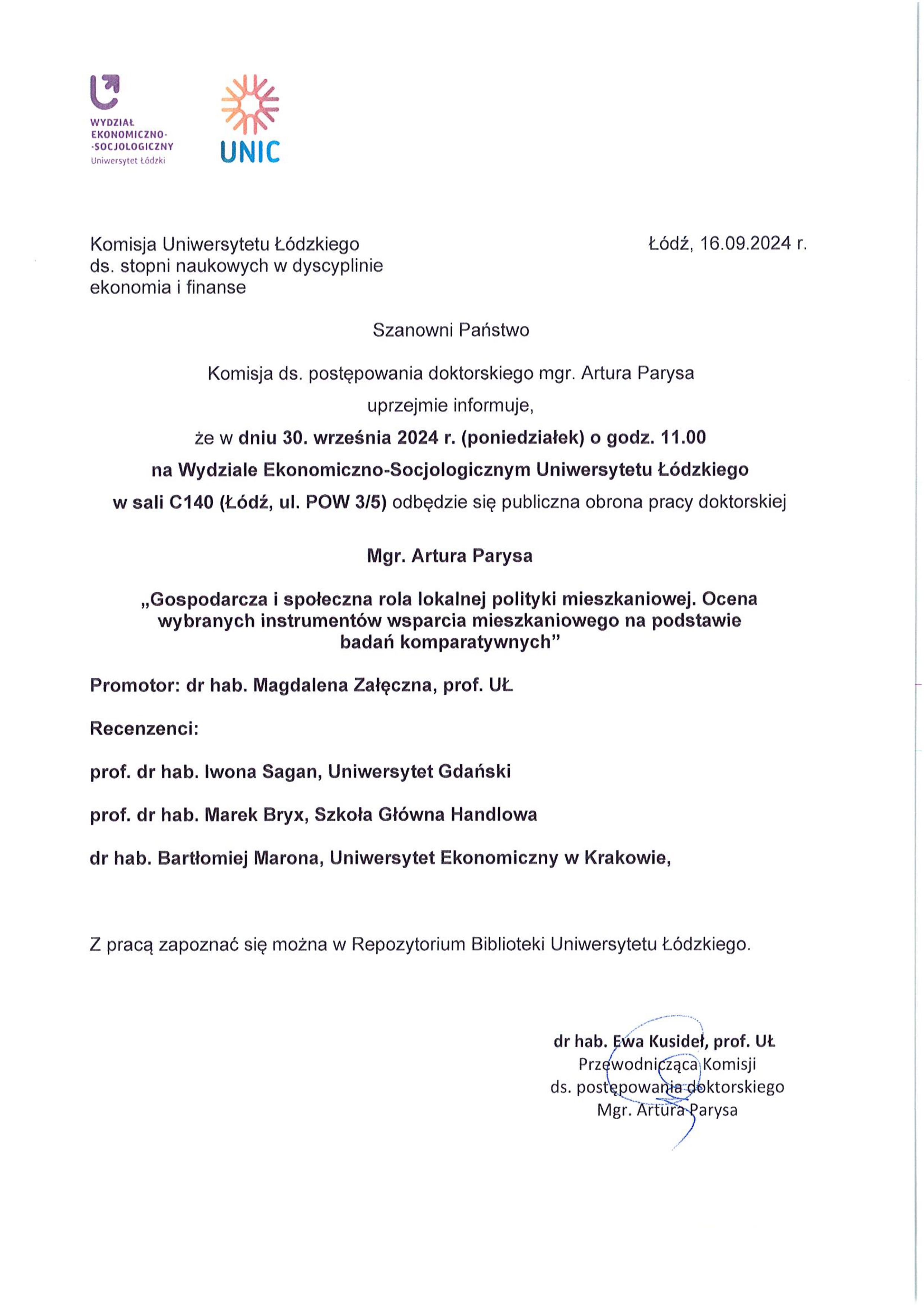 Szanowni Państwo Komisja ds. postępowania doktorskiego mgr. Artura Parysa uprzejmie informuje, że w dniu 30. września 2024 r. (poniedziałek) o godz. 11.00 na Wydziale Ekonomiczno-Socjologicznym Uniwersytetu Łódzkiego w sali C140 (Łódź, ul. POW 3/5) odbędzie się publiczna obrona pracy doktorskiej Mgr. Artura Parysa „Gospodarcza i społeczna rola lokalnej polityki mieszkaniowej. Ocena wybranych instrumentów wsparcia mieszkaniowego na podstawie badań komparatywnych” Promotor: dr hab. Magdalena Załęczna, prof. UŁ Recenzenci: prof. dr hab. Iwona Sagan, Uniwersytet Gdański prof. dr hab. Marek Bryx, Szkoła Główna Handlowa dr hab. Bartłomiej Marona, Uniwersytet Ekonomiczny w Krakowie, Z pracą zapoznać się można w Repozytorium Biblioteki Uniwersytetu Łódzkiego.