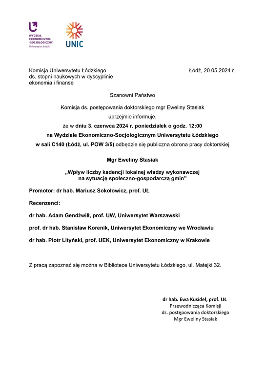 Komisja Uniwersytetu Łódzkiego Łódź, 20.05.2024 r. ds. stopni naukowych w dyscyplinie ekonomia i finanse Szanowni Państwo Komisja ds. postępowania doktorskiego mgr Eweliny Stasiak uprzejmie informuje, że w dniu 3. czerwca 2024 r. poniedziałek o godz. 12:00 na Wydziale Ekonomiczno-Socjologicznym Uniwersytetu Łódzkiego w sali C140 (Łódź, ul. POW 3/5) odbędzie się publiczna obrona pracy doktorskiej Mgr Eweliny Stasiak „Wpływ liczby kadencji lokalnej władzy wykonawczej na sytuację społeczno-gospodarczą gmin” Promotor: dr hab. Mariusz Sokołowicz, prof. UŁ Recenzenci: dr hab. Adam Gendźwiłł, prof. UW, Uniwersytet Warszawski prof. dr hab. Stanisław Korenik, Uniwersytet Ekonomiczny we Wrocławiu dr hab. Piotr Lityński, prof. UEK, Uniwersytet Ekonomiczny w Krakowie Z pracą zapoznać się można w Bibliotece Uniwersytetu Łódzkiego, ul. Matejki 32. dr hab. Ewa Kusideł, prof. UŁ Przewodnicząca Komisji ds. postępowania doktorskiego Mgr Eweliny Stasiak