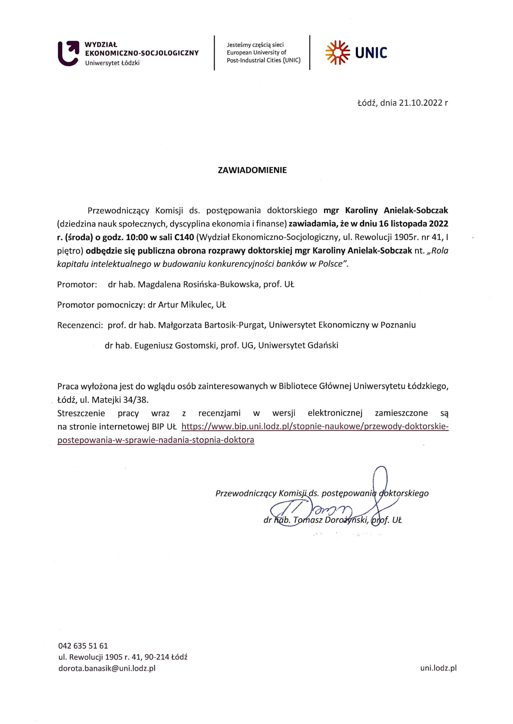 Przewodniczący Komisji ds. postępowania doktorskiego mgr Karoliny Anielak-Sobczak (dziedzina nauk społecznych, dyscyplina ekonomia i finanse) zawiadamia, że w dniu 16 listopada 2022 r. (środa) o godz. 10:00 w sali C140 (Wydział Ekonomiczno-Socjologiczny, ul. Rewolucji 1905r. nr 41, I piętro) odbędzie się publiczna obrona rozprawy doktorskiej mgr Karoliny Anielak-Sobczak nt. „Rola kapitału intelektualnego w budowaniu konkurencyjności banków w Polsce". Promotor: dr hab. Magdalena Rosińska-Bukowska, prof. UŁ Promotor pomocniczy: dr Artur Mikulec, Ut Recenzenci: prof. dr hab. Małgorzata Bartosik-Purgat, Uniwersytet Ekonomiczny w Poznaniu dr hab. Eugeniusz Gostomski, prof. UG, Uniwersytet Gdański Praca wyłożona jest do wglądu osób zainteresowanych w Bibliotece Głównej Uniwersytetu Łódzkiego, Łódź, ul. Matejki 34/38.