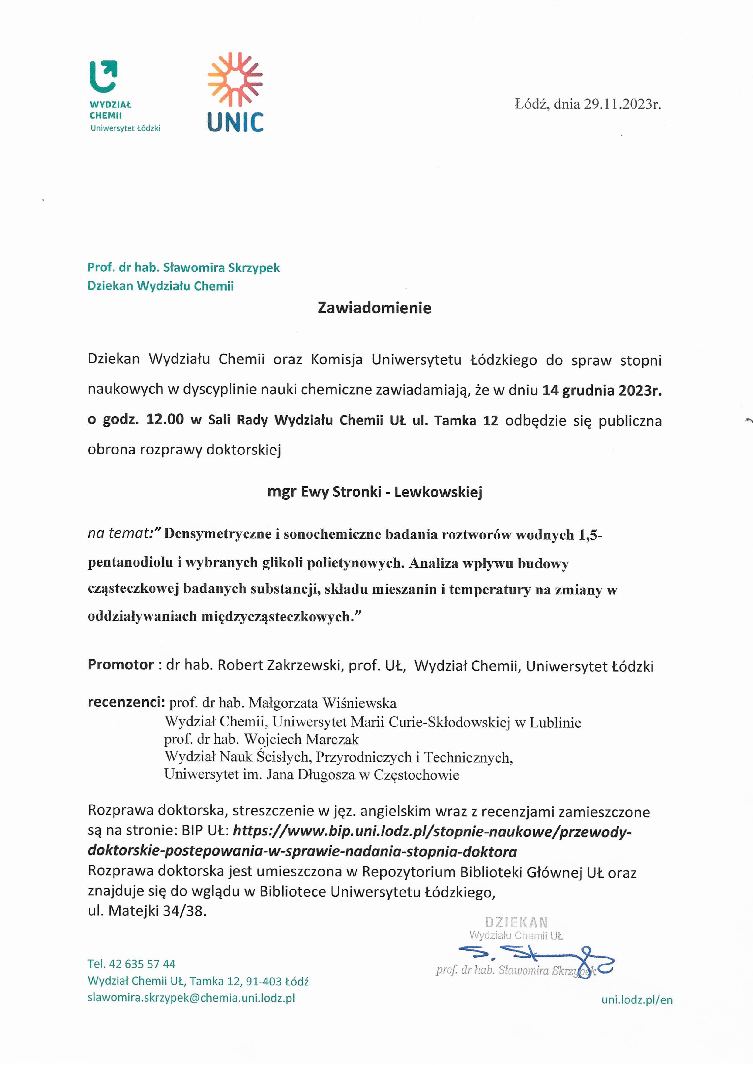 Dziekan Wydziału Chemii oraz Komisja Uniwersytetu Łódzkiego do spraw stopni naukowych w dyscyplinie nauki chemiczne zawiadamiają, że w dniu 14 grudnia 2023r. o godz. 12.00 w Sali Rady Wydziału Chemii Ut. ul. Tamka 12 odbędzie się publiczna obrona rozprawy doktorskiej mgr Ewy Stronki - Lewkowskiej na temat:"Densymetryczne i sonochemiczne badania roztworów wodnych 1,5- pentanodiolu i wybranych glikoli polietynowych. Analiza wpływu budowy cząsteczkowej badanych substancji, składu mieszanin i temperatury na zmiany w oddziaływaniach międzycząsteczkowych." Promotor : dr hab. Robert Zakrzewski, prof. UŁ, Wydział Chemii, Uniwersytet Łódzki recenzenci: prof. dr hab. Małgorzata Wiśniewska Wydział Chemii, Uniwersytet Marii Curie-Skłodowskiej w Lublinie prof. dr hab. Wojciech Marczak Wydział Nauk Ścisłych, Przyrodniczych i Technicznych, Uniwersytet im. Jana Długosza w Częstochowie Rozprawa doktorska, streszczenie w jęz. angielskim wraz z recenzjami zamieszczone są na stronie: BIP	https://www.bip.uni.lodz.plistopnie-naukowe/przewody- doktorskie-postepowania-w-sprawie-nadania-stopnia-doktora Rozprawa doktorska jest umieszczona w Repozytorium Biblioteki Głównej UŁ oraz znajduje się do wglądu w Bibliotece Uniwersytetu Łódzkiego, ul. Matejki 34/38.