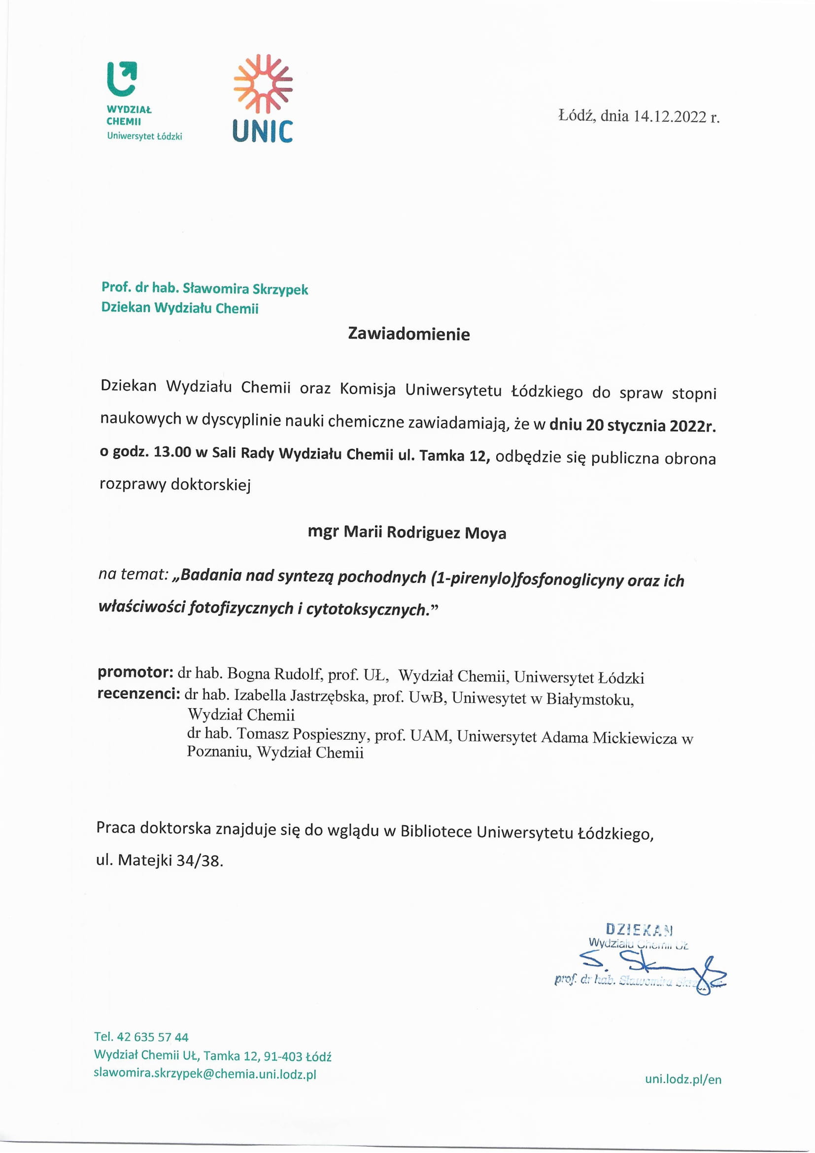 Dziekan Wydziału Chemii oraz Komisja Uniwersytetu Łódzkiego do spraw stopni naukowych w dyscyplinie nauki chemiczne zawiadamiają, że w dniu 20 stycznia 2022r. o godz. 13,00 w Sali Rady Wydziału Chemii ul. Tamka 12, odbędzie się publiczna obrona rozprawy doktorskiej mgr Marii Rodriguez Moya na temat: „Badania nad syntezą pochodnych (1-pirenylo)fosfonoglicyny oraz ich właściwości fotofizycznych i cytotoksycznych. ” promotor: dr hab. Bogna Rudolf, prof. UL, Wydział Chemii, Uniwersytet Łódzki recenzenci: dr hab. Izabella Jastrzębska, prof. UwB, Uniwesytet w Białymstoku, Wydział Chemii dr hab. Tomasz Pospieszny, prof. UAM, Uniwersytet Adama Mickiewicza w Poznaniu, Wydział Chemii Praca doktorska znajduje się do wglądu w Bibliotece Uniwersytetu Łódzkiego, ul. Matejki 34/38.