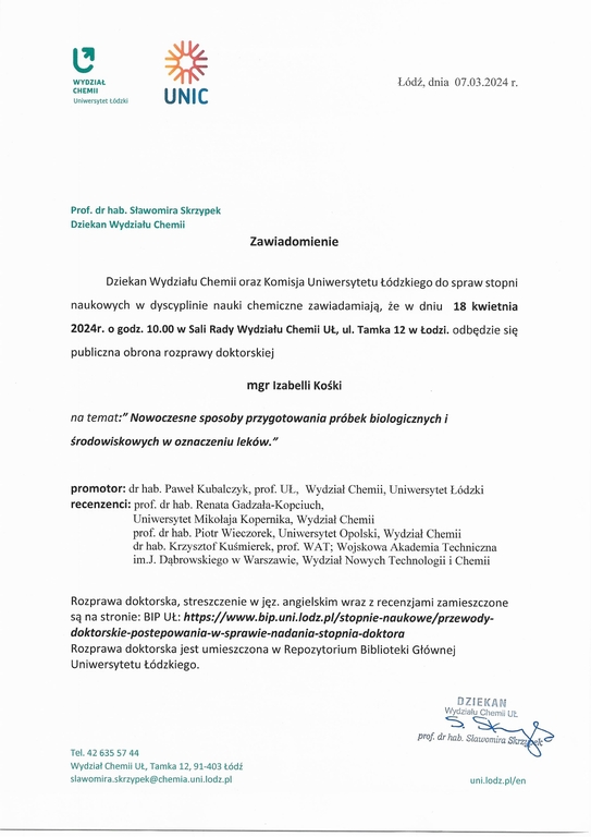 Zawiadomienie Dziekan Wydziału Chemii oraz Komisja Uniwersytetu Łódzkiego do spraw stopni naukowych w dyscyplinie nauki chemiczne zawiadamiają, że w dniu 18 kwietnia 2024r. o godz. 10.00 w Sali Rady Wydziału Chemii UŁ, ul. Tamka 12 w Łodzi. odbędzie się publiczna obrona rozprawy doktorskiej mgr Izabelli Kośki na temat:" Nowoczesne sposoby przygotowania próbek biologicznych i środowiskowych w oznaczeniu leków." promotor: dr hab. Paweł Kubalczyk, prof. UŁ, Wydział Chemii, Uniwersytet Łódzki recenzenci: prof. dr hab. Renata Gadzała-Kopciuch, Uniwersytet Mikołaja Kopernika, Wydział Chemii prof. dr hab. Piotr Wieczorek, Uniwersytet Opolski, Wydział Chemii dr hab. Krzysztof Kuśmierek, prof. WAT; Wojskowa Akademia Techniczna im.J. Dąbrowskiego w Warszawie, Wydział Nowych Technologii i Chemii Rozprawa doktorska, streszczenie w jęz. angielskim wraz z recenzjami zamieszczone są na stronie: BIP	https://www.bip.uni.lodz.pl/stopnie-naukowe/przewody- doktorskie-postepowania-w-sprawie-nadania-stopnia-doktora Rozprawa doktorska jest umieszczona w Repozytorium Biblioteki Głównej Uniwersytetu Łódzkiego.