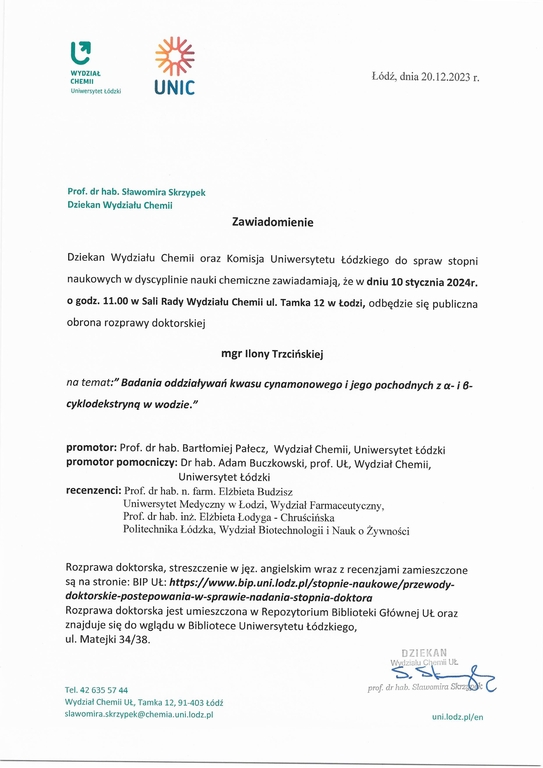 Dziekan Wydziału Chemii oraz Komisja Uniwersytetu Łódzkiego do spraw stopni naukowych w dyscyplinie nauki chemiczne zawiadamiają, że w dniu 10 stycznia 2024r. o godz. 11.00 w Sali Rady Wydziału Chemii ul. Tamka 12 w Łodzi, odbędzie się publiczna obrona rozprawy doktorskiej mgr Ilony Trzcińskiej na temat:” Badania oddziaływań kwasu cynamonowego i jego pochodnych z a- i 6cyklodekstrynq w wodzie.” promotor: Prof. dr hab. Bartłomiej Pałecz, Wydział Chemii, Uniwersytet Łódzki promotor pomocniczy: Dr hab. Adam Buczkowski, prof. UŁ, Wydział Chemii, Uniwersytet Łódzki recenzenci: Prof. dr hab. n. farm. Elżbieta Budzisz Uniwersytet Medyczny w Łodzi, Wydział Farmaceutyczny, Prof. dr hab. inż. Elżbieta Łodyga - Chruścińska Politechnika Łódzka, Wydział Biotechnologii i Nauk o Żywności Rozprawa doktorska, streszczenie w jęz. angielskim wraz z recenzjami zamieszczone są na stronie: BIP UŁ: https://www.bip.uni./odz.p//stopnie-naukowe/przewodydoktorskie-postepowania-w-sprawie-nadania-stopnia-doktora Rozprawa doktorska jest umieszczona w Repozytorium Biblioteki Głównej UŁ oraz znajduje się do wglądu w Bibliotece Uniwersytetu Łódzkiego, ul. Matejki 34/38.