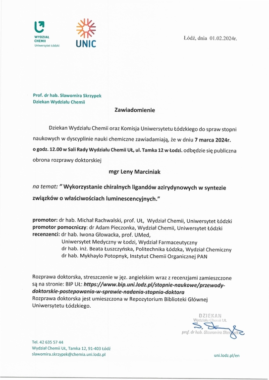 Zawiadomienie Dziekan Wydziału Chemii oraz Komisja Uniwersytetu łódzkiego do spraw stopni naukowych w dyscyplinie nauki chemiczne zawiadamiają, że w dniu 7 marca 2024r. o godz. 12.00 w Sali Rady Wydziału Chemii UŁ, ul. Tamka 12 w Łodzi. odbędzie się publiczna obrona rozprawy doktorskiej mgr Leny Marciniak na temat: "Wykorzystanie chiralnych ligandów azirydynowych w syntezie związków o właściwościach luminescencyjnych." promotor: dr hab. Michał Rachwalski, prof. UŁ, Wydział Chemii, Uniwersytet Łódzki promotor pomocniczy: dr Adam Pieczonka, Wydział Chemii, Uniwersytet łódzki recenzenci: dr hab. Iwona Głowacka, prof. UMed, Uniwersytet Medyczny w łodzi, Wydział Farmaceutyczny dr hab. inż. Beata łuszczyńska, Politechnika łódzka, Wydział Chemiczny dr hab. Mykhaylo Potopnyk, Instytut Chemii Organicznej PAN Rozprawa doktorska, streszczenie w jęz. angielskim wraz z recenzjami zamieszczone są na stronie: BIP UŁ: https://www.bip.uni.lodz.plistopnie-naukowe/przewody¬doktorskie-postepowania-w-sprawie-nadania-stopnia-doktora Rozprawa doktorska jest umieszczona w Repozytorium Biblioteki Głównej Uniwersytetu Łódzkiego.