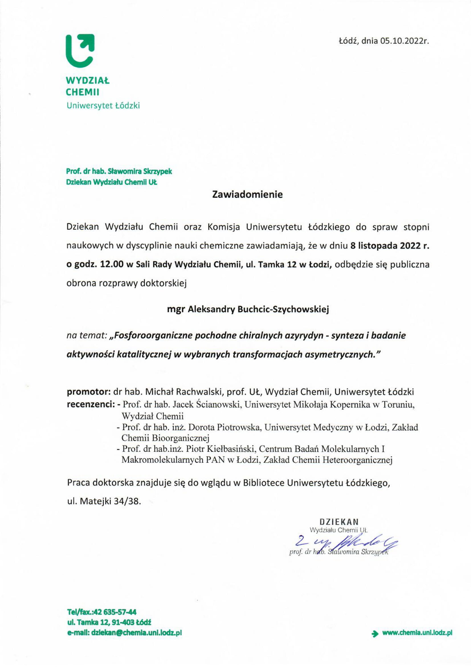 Dziekan Wydziału Chemii oraz Komisja Uniwersytetu Łódzkiego do spraw stopni naukowych w dyscyplinie nauki chemiczne zawiadamiają, że w dniu 8 listopada 2022 r. o godz. 12.00 w Sali Rady Wydziału Chemii, ul. Tamka 12 w Łodzi, odbędzie się publiczna obrona rozprawy doktorskiej mgr Aleksandry Buchcic-Szychowskiej na temat: ,,Fosforoorganiczne pochodne chiralnych azyrydyn - synteza i badanie aktywnosci katalitycznej w wybranych transformacjach asymetrycznych." promotor: dr hab. Michał Rachwalski, prof. UŁ, Wydział Chemii, Uniwersytet Łódzki recenzenci: - Prof. dr hab. Jacek Scianowski, Uniwersytet Mikolaja Kopernika w Toruniu, Wydział Chemii -	Prof. dr hab. inz. Dorota Piotrowska, Uniwersytet Medyczny w Łodzi, Zaklad Chemii Bioorganicznej -	Prof. dr hab.inz. Piotr Kiełbasiński, Centrum Badan Molekularnych I Makromolekularnych PAN w Łodzi, Zaklad Chemii Heteroorganicznej Praca doktorska znajduje się do wglądu w Bibliotece Uniwersytetu Łódzkiego, ul. Matejki 34/38.