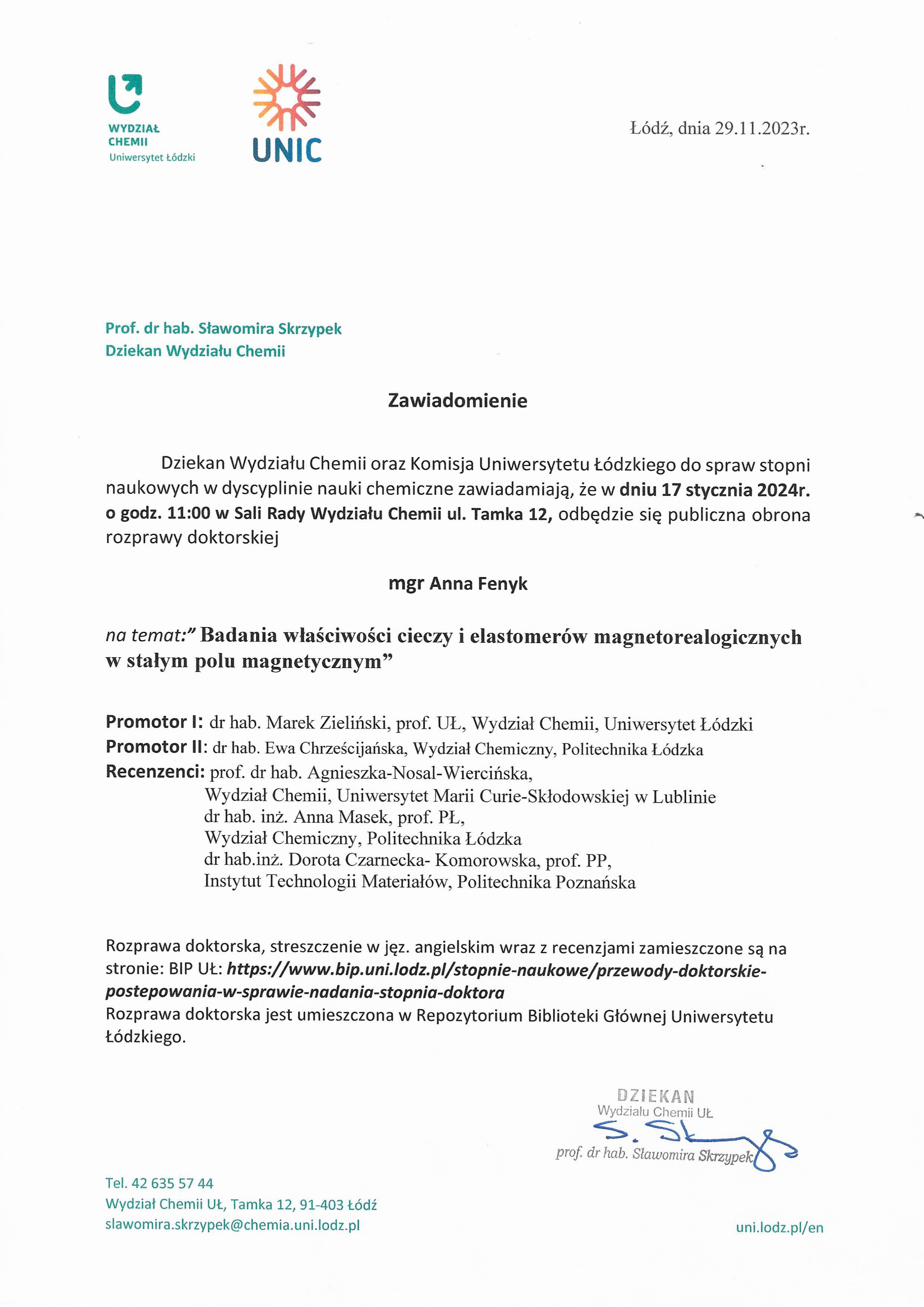 Zawiadomienie Dziekan Wydziału Chemii oraz Komisja Uniwersytetu Łódzkiego do spraw stopni naukowych w dyscyplinie nauki chemiczne zawiadamiają, że w dniu 17 stycznia 2024r. o godz. 11:00 w Sali Rady Wydziału Chemii ul. Tamka 12, odbędzie się publiczna obrona rozprawy doktorskiej mgr Anna Fenyk na temat:" Badania właściwości cieczy i elastomerów magnetorealogicznych w stałym polu magnetycznym" Promotor I: dr hab. Marek Zieliński, prof. UŁ, Wydział Chemii, Uniwersytet Łódzki Promotor II: dr hab. Ewa Chrześcijańska, Wydział Chemiczny, Politechnika Łódzka Recenzenci: prof. dr hab. Agnieszka-Nosal-Wiercińska, Wydział Chemii, Uniwersytet Marii Curie-Skłodowskiej w Lublinie dr hab. inż. Anna Masek, prof. PL, Wydział Chemiczny, Politechnika Łódzka dr hab.inż. Dorota Czarnecka- Komorowska, prof. PP, Instytut Technologii Materiałów, Politechnika Poznańska Rozprawa doktorska, streszczenie w jęz. angielskim wraz z recenzjami zamieszczone są na stronie: BIP UŁ: https://www.bip.uni.lodz.plistopnie-naukowe/przewody-doktorskie-postepowania-w-sprawie-nadania-stopnia-doktora Rozprawa doktorska jest umieszczona w Repozytorium Biblioteki Głównej Uniwersytetu Łódzkiego.