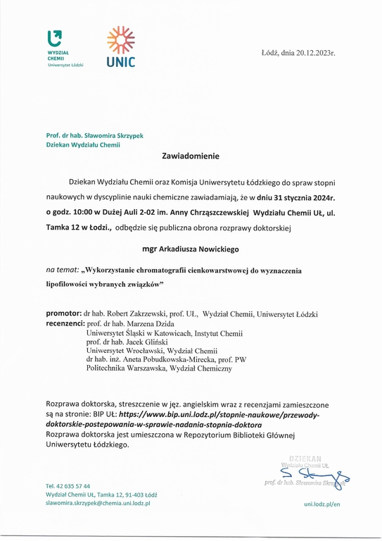 Dziekan Wydziału Chemii oraz Komisja Uniwersytetu Łódzkiego do spraw stopni naukowych w dyscyplinie nauki chemiczne zawiadamiają, że w dniu 31 stycznia 2024r. o godz. 10:00 w Dużej Auli 2-02 im. Anny Chrząszczewskiej Wydziału Chemii UŁ, ula Tamka 12 w Łodzi, odbędzie się publiczna obrona rozprawy doktorskiej mgr Arkadiusza Nowickiego na temat: „Wykorzystanie chromatografii cienkowarstwowej do wyznaczenia lipofilowości wybranych związków” promotor: dr hab. Robert Zakrzewski, prof. UL, Wydział Chemii, Uniwersytet Łódzki recenzenci: prof. dr hab. Marzena Dzida Uniwersytet Śląski w Katowicach, Instytut Chemii prof. dr hab. Jacek Gliński Uniwersytet Wrocławski, Wydział Chemii dr hab. inż. Aneta Pobudkowska-Mirecka, prof. PW Politechnika Warszawska, Wydział Chemiczny Rozprawa doktorska, streszczenie w jęz. angielskim wraz z recenzjami zamieszczone są na stronie: BIP UŁ: https://www.bip.uni./odzp//stopnie-naukowe/przewodydoktorskie-postepowania-w-sprawie-nadania-stopnia-doktora Rozprawa doktorska jest umieszczona w Repozytorium Biblioteki Głównej Uniwersytetu Łódzkiego.