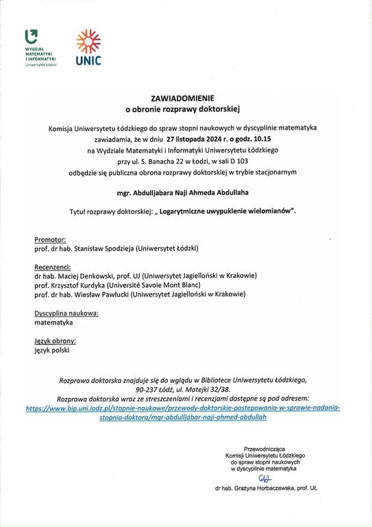 ZAWIADOMIENIE o obronie rozprawy doktorskiej Komisja Uniwersytetu Łódzkiego do spraw stopni naukowych w dyscyplinie matematyka zawiadamia, że w dniu 27 listopada 2024 r. o godz. 10.15 na Wydziale Matematyki i Informatyki Uniwersytetu Łódzkiego przy ul. S. Banacha 22 w Łodzi, w sali D 103 odb ędzie się publiczna obrona rozprawy doktorskiej w trybie stacjonarnym mgr. Abdulljabara Naji Ahmeda Abdullaha Tytuł rozprawy doktorskiej: „ Logarytmiczne uwypuklenie wielomianów". Promotor: prof. dr hab. Stanisław Spodzieja (Uniwersytet Łódzki) Recenzenci: dr hab. Maciej Denkowski, prof. UJ (Uniwersytet Jagielloński w Krakowie) prof. Krzysztof Kurdyka (Universite Savoie Mont Blanc) prof. dr hab. Wiesław Pawłucki (Uniwersytet Jagielloński w Krakowie) Dyscyplina naukowa: matematyka Jezyk obrony: język polski Rozprawa doktorska znajduje si ę do wglądu w Bibliotece Uniwersytetu Łódzkiego, 90-237 Łódź, ul. Matejki 32/38. Rozprawa doktorska wraz ze streszczeniami i recenzjami dost ępne sq pod adresem: https://www.bip.uni.lodiplistopnie-naukowelprzewody-doktorskie-postepowania-w-sprowie-naclania- stopnia-doktora/mqr-abdulliabar-naii-ahmed-abdullah Przewodnicząca