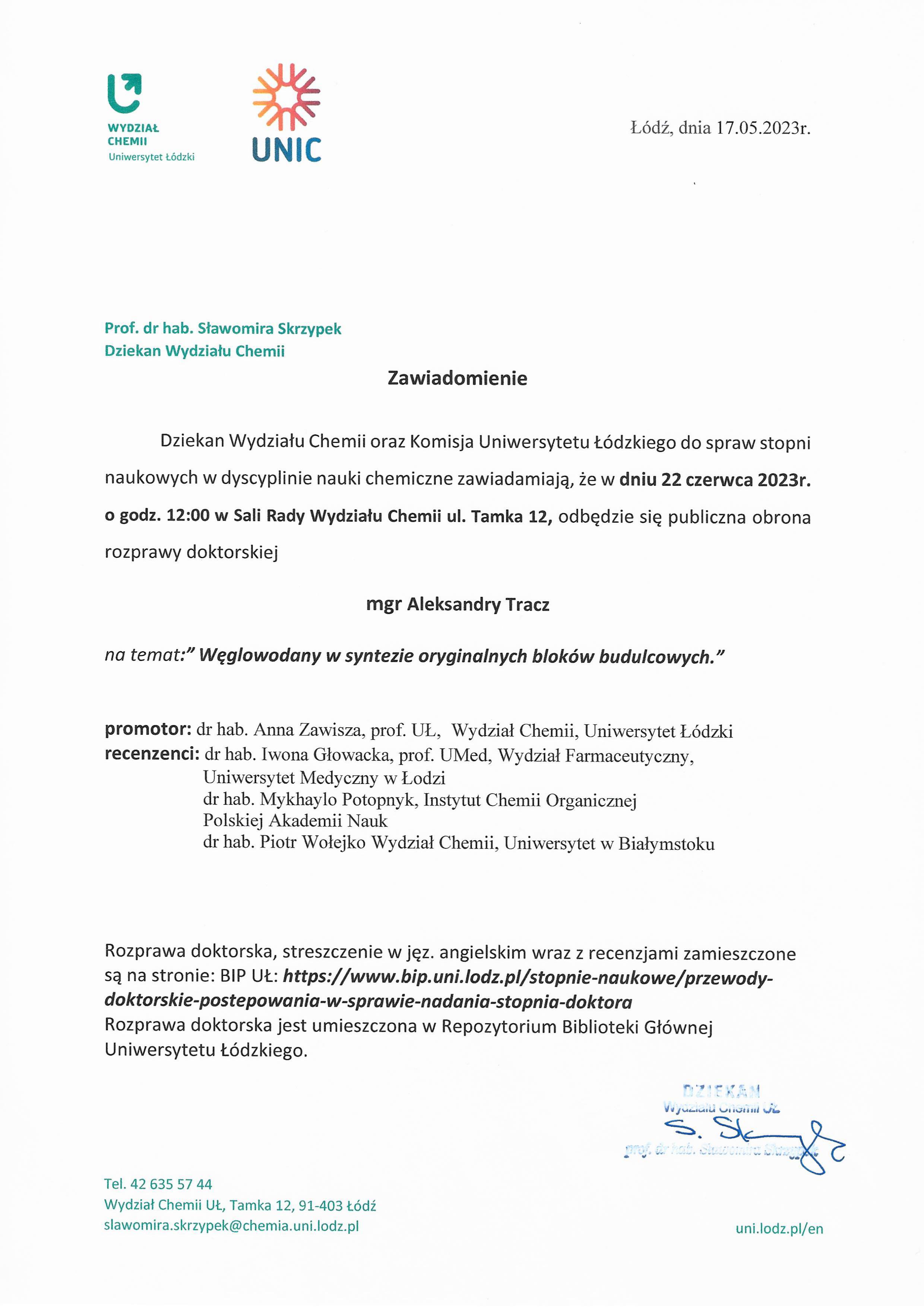 Zawiadomienie Dziekan Wydziału Chemii oraz Komisja Uniwersytetu Łódzkiego do spraw stopni naukowych w dyscyplinie nauki chemiczne zawiadamiają, że w dniu 22 czerwca 2023r. o godz. 12:00 w Sali Rady Wydziału Chemii ul. Tamka 12, odbędzie się publiczna obrona rozprawy doktorskiej mgr Aleksandry Tracz na temat:" Węglowodany w syntezie oryginalnych bloków budulcowych." promotor: dr hab. Anna Zawisza, prof. UŁ, Wydział Chemii, Uniwersytet Łódzki recenzenci: dr hab. Iwona Głowacka, prof. UMed, Wydział Farmaceutyczny, Uniwersytet Medyczny w Łodzi dr hab. Mykhaylo Potopnyk, Instytut Chemii Organicznej Polskiej Akademii Nauk dr hab. Piotr Wołejko Wydział Chemii, Uniwersytet w Białymstoku Rozprawa doktorska, streszczenie w jęz. angielskim wraz z recenzjami zamieszczone są na stronie: BIP	https://www.bip.uni.lodz.pl/stopnie-naukowe/przewody- doktorskie-postepowania-w-sprawie-nadania-stopnia-doktora Rozprawa doktorska jest umieszczona w Repozytorium Biblioteki Głównej Uniwersytetu Łódzkiego.