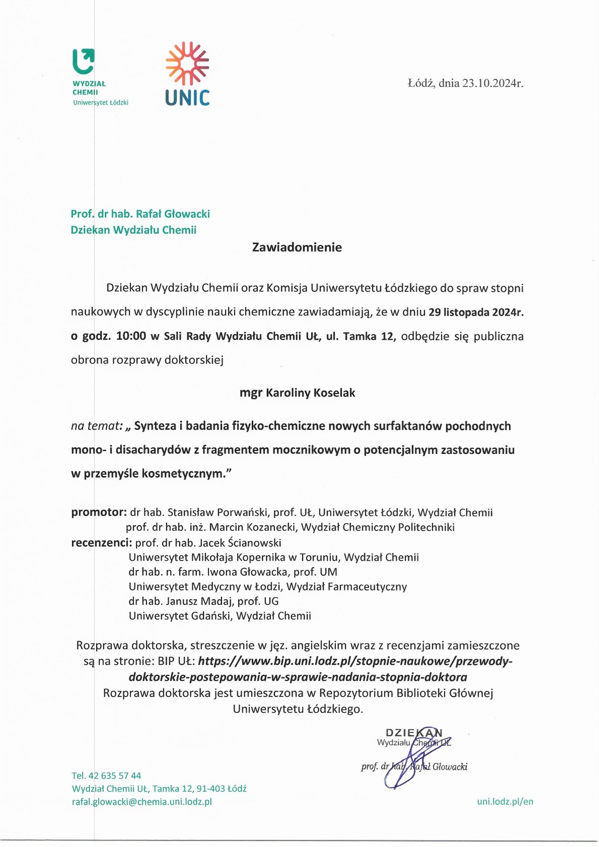 Zawiadomienie Dziekan Wydziału Chemii oraz Komisja Uniwersytetu Łódzkiego do spraw stopni naukowych w dyscyplinie nauki chemiczne zawiadamiają, że w dniu 29 listopada 2024r. o godz. 10:00 w Sali Rady Wydziału Chemii UŁ, ul. Tamka 12, odbędzie się publiczna obrona rozprawy doktorskiej mgr Karoliny Koselak na temat: „ Synteza i badania fizyko-chemiczne nowych surfaktanów pochodnych mono- i disacharydów z fragmentem mocznikowym o potencjalnym zastosowaniu w przemyśle kosmetycznym." promotor: dr hab. Stanisław Porwański, prof. UŁ, Uniwersytet Łódzki, Wydział Chemii prof. dr hab. inż. Marcin Kozanecki, Wydział Chemiczny Politechniki recenzenci: prof. dr hab. Jacek Ścianowski Uniwersytet Mikołaja Kopernika w Toruniu, Wydział Chemii dr hab. n. farm. Iwona Głowacka, prof. UM Uniwersytet Medyczny w Łodzi, Wydział Farmaceutyczny dr hab. Janusz Madaj, prof. UG Uniwersytet Gdański, Wydział Chemii Rozprawa doktorska, streszczenie w j ęz. angielskim wraz z recenzjami zamieszczone są na stronie: BIP UŁ: https://www.bip.uni.lodz.plistopnie-naukowe/przewody- doktorskie-postepowania-w-sprawie-nadania-stopnia-doktora Rozprawa doktorska jest umieszczona w Repozytorium Biblioteki Głównej Uniwersytetu Łódzkiego.