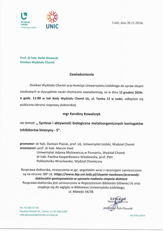 Zawiadomienie Dziekan Wydziału Chemii oraz Komisja Uniwersytetu Łódzkiego do spraw stopni naukowych w dyscyplinie nauki chemiczne zawiadamiają, że w dniu 12 grudnia 2024r. o godz. 11:00 w Sali Rady Wydziału Chemii UŁ, ul. Tamka 12 w Łodzi, odbędzie się publiczna obrona rozprawy doktorskiej mgr Karoliny Kowalczyk na temat: „ Synteza i aktywność biologiczna metaloorganicznych koniugatów inhibitorów kinezyny - 5". promotor: dr hab. Damian Plażuk, prof. UŁ, Uniwersytet Łódzki, Wydział Chemii recenzenci: prof. dr hab. Marcin Kwit Uniwersytet Adama Mickiewicza w Poznaniu, Wydział Chemii dr hab. Paulina Kasperkiewicz-Wasilewska, prof. PWr Politechnika Wrocławska, Wydział Chemiczny Rozprawa doktorska, streszczenie w j ęz. angielskim wraz z recenzjami zamieszczone są na stronie: BIP	https://www.bip.uni.lodz.pl/stopnie-naukowe/przewody- doktorskie-postepowania-w-sprawie-nadania-stopnia-doktora Rozprawa doktorska jest umieszczona w Repozytorium Biblioteki Głównej UŁ oraz znajduje się do wglądu w Bibliotece Uniwersytetu Łódzkiego, ul. Matejki 34/38.