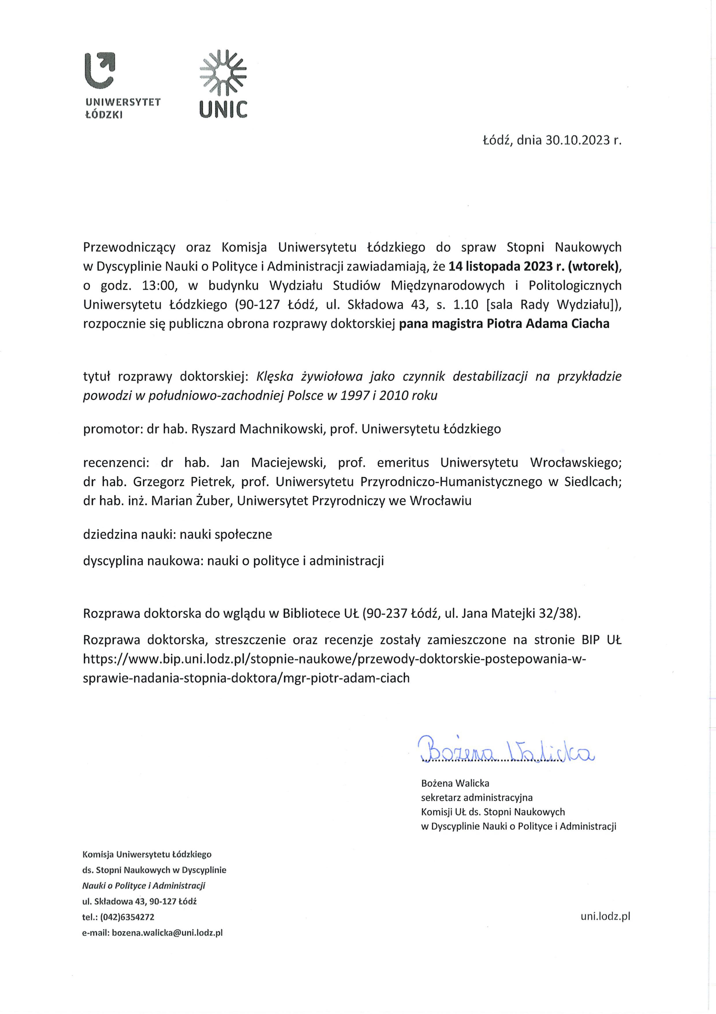 Przewodniczący oraz Komisja Uniwersytetu Łódzkiego do spraw Stopni Naukowych w Dyscyplinie Nauki o Polityce i Administracji zawiadamiają, że 14 listopada 2023 r. (wtorek), o godz. 13:00, w budynku Wydziału Studiów Międzynarodowych i Politologicznych Uniwersytetu Łódzkiego (90-127 Łódź, ul. Składowa 43, s. 1.10 [sala Rady Wydziału]), rozpocznie się publiczna obrona rozprawy doktorskiej pana magistra Piotra Adama Ciacha tytuł rozprawy doktorskiej: Klęska żywiołowa jako czynnik destabilizacji na przykładzie powodzi w południowo-zachodniej Polsce w 1997 i 2010 roku promotor: dr hab. Ryszard Machnikowski, prof. Uniwersytetu Łódzkiego recenzenci: dr hab. Jan Maciejewski, prof. emeritus Uniwersytetu Wrocławskiego; dr hab. Grzegorz Pietrek, prof. Uniwersytetu Przyrodniczo-Humanistycznego w Siedlcach; dr hab. inż. Marian Żuber, Uniwersytet Przyrodniczy we Wrocławiu dziedzina nauki: nauki społeczne dyscyplina naukowa: nauki o polityce i administracji Rozprawa doktorska do wglądu w Bibliotece UŁ (90-237 Łódź, ul. Jana Matejki 32/38).