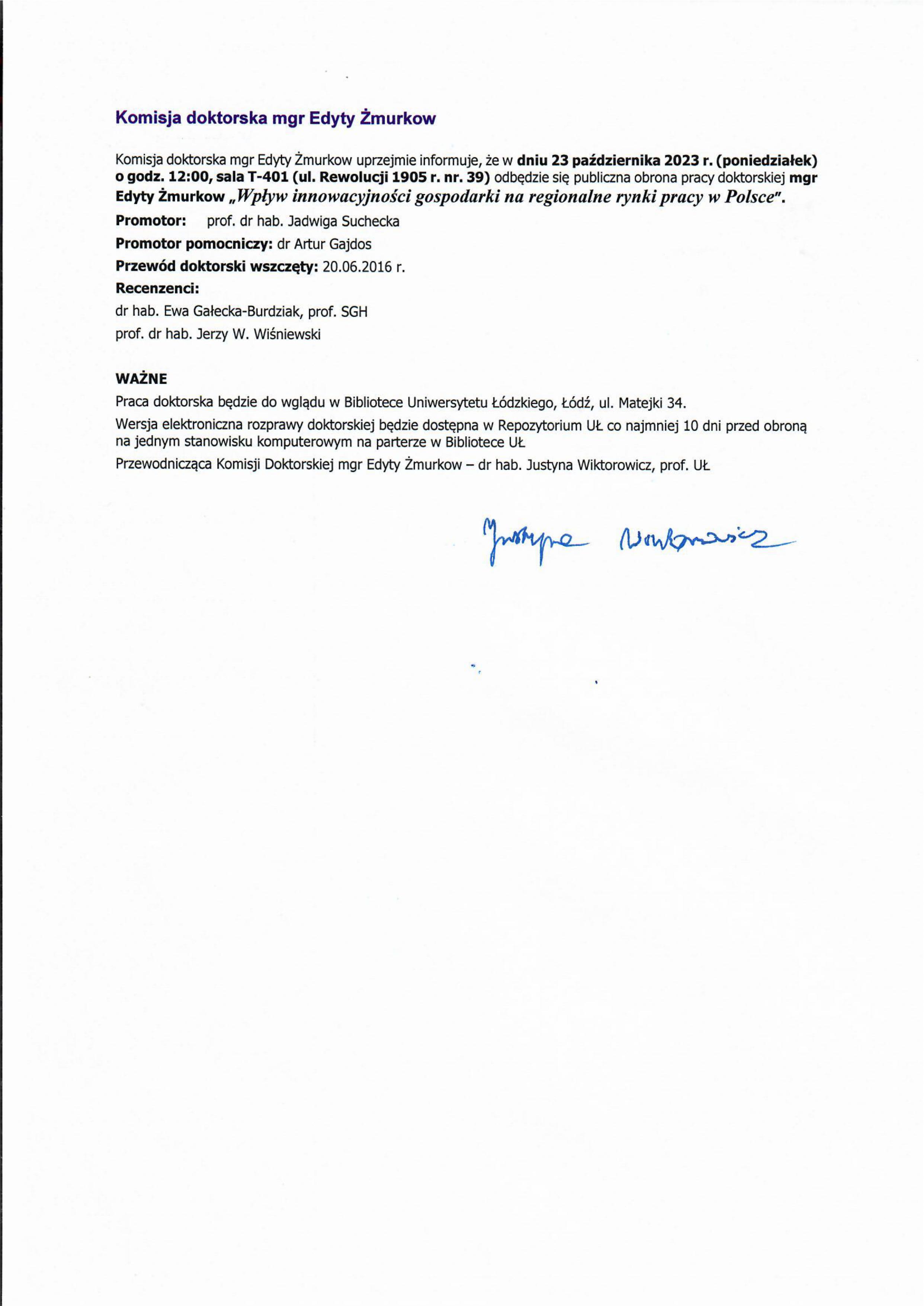 Komisja doktorska mgr Edyty Žmurkow uprzejmie informuje, że w dniu 23 października 2023 r. (poniedziałek) o godz. 12:00, sala T-401 (ul. Rewolucji 1905 r. nr. 39) odbędzie się publiczna obrona pracy doktorskiej mgr Edyty Żmurkow „Wpływ innowacyjności gospodarki na regionalne rynki pracy w Polsce". Promotor: prof. dr hab. Jadwiga Suchecka Promotor pomocniczy: dr Artur Gajdos Przewód doktorski wszczęty: 20.06.2016 r. Recenzenci: dr hab. Ewa Gałecka-Burdziak, prof. SGH prof. dr hab. Jerzy W. Wiśniewski WAŻNE Praca doktorska będzie do wglądu w Bibliotece Uniwersytetu Łódzkiego, Łódź, ul. Matejki 34. Wersja elektroniczna rozprawy doktorskiej będzie dostępna w Repozytorium UŁ co najmniej 10 dni przed obroną na jednym stanowisku komputerowym na parterze w Bibliotece UŁ Przewodnicząca Komisji Doktorskiej mgr Edyty Žmurkow — dr hab. Justyna Wiktorowicz, prof. UŁ