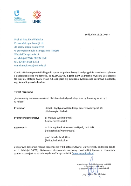 Komisja Uniwersytetu łódzkiego do spraw stopni naukowych w dyscyplinie nauki o zarządzaniu i jakości podaje do wiadomości, że 30.09.2024 r. o godz. 9.00, w gmachu Wydziału Zarządzania UŁ przy ul. Matejki 22/26 w auli A3, odbędzie się publiczna dyskusja nad rozprawą doktorską mgr Anny Szymczak-Ronikier. Temat rozprawy: „Instrumenty tworzenia wartości dla klientów indywidualnych na rynku usług lotniczych w Polsce" Promotor:	dr hab. Krystyna (wińska-Knop, emerytowany prof. U-1 (Uniwersytet łódzki) Promotor pomocniczy:	dr Mariusz Woźniakowski (Uniwersytet łódzki) Recenzenci:	dr hab. Agnieszka Piotrowska-Piątek, prof. PŚk (Politechnika Świętokrzyska) prof. dr hab. Jacek Otto (Politechnika łódzka) Z rozprawą doktorską można zapoznać się w Bibliotece Głównej Uniwersytetu łódzkiego (łódź, ul. J. Matejki 34/38). Natomiast streszczenie rozprawy doktorskiej łącznie z recenzjami zamieszczone jest na stronie Wydziału Zarządzania UL (www.wz.uni.lodz.pl).