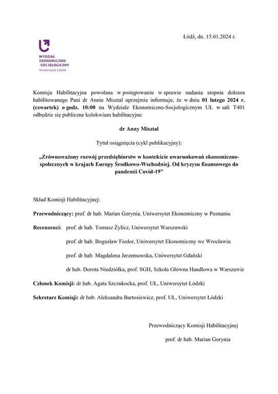 Komisja Habilitacyjna powołana w postępowaniu w sprawie nadania stopnia doktora habilitowanego Pani dr Annie Misztal uprzejmie informuje, że w dniu 01 lutego 2024 r. (czwartek) o godz. 10:00 na Wydziale Ekonomiczno-Socjologicznym UŁ w sali T401 odbędzie się publiczne kolokwium habilitacyjne: dr Anny Misztal Tytuł osiągnięcia (cykl publikacyjny): „Zrównoważony rozwój przedsiębiorstw w kontekście uwarunkowań ekonomiczno-społecznych w krajach Europy Środkowo-Wschodniej. Od kryzysu finansowego do pandemii Covid-19” Skład Komisji Habilitacyjnej: Przewodniczący: prof. dr hab. Marian Gorynia, Uniwersytet Ekonomiczny w Poznaniu Recenzenci: prof. dr hab. Tomasz Żylicz, Uniwersytet Warszawski prof. dr hab. Bogusław Fiedor, Uniwersytet Ekonomiczny we Wrocławiu prof. dr hab. Magdalena Jerzemowska, Uniwersytet Gdański dr hab. Dorota Niedziółka, prof. SGH, Szkoła Główna Handlowa w Warszawie Członek Komisji: dr hab. Agata Szczukocka, prof. UŁ, Uniwersytet Łódzki Sekretarz Komisji: dr hab. Aleksandra Bartosiewicz, prof. UŁ, Uniwersytet Łódzki Przewodniczący Komisji Habilitacyjnej prof. dr hab. Marian Gorynia