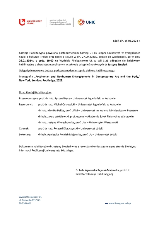 Komisja Habilitacyjna powołana postanowieniem Komisji UŁ ds. stopni naukowych w dyscyplinach nauki o kulturze i religii oraz nauki o sztuce w dn. 27.09.2023r., podaje do wiadomości, że w dniu 26.01.2024r. o godz. 10.00 na Wydziale Filologicznym UŁ w sali 3.21 odbędzie się kolokwium habilitacyjne o charakterze publicznym w zakresie osiągnięć naukowych dr Justyny Stępień. Osiągnięcie naukowe będące podstawą nadania stopnia doktora habilitowanego: Monografia „Posthuman and Nonhuman Entanglements in Contemporary Art and the Body,” New York, London: Routledge, 2022. Skład Komisji Habilitacyjnej: Przewodniczący: prof. dr hab. Ryszard Nycz – Uniwersytet Jagielloński w Krakowie Recenzenci: prof. dr hab. Michał Ostrowicki – Uniwersytet Jagielloński w Krakowie dr hab. Monika Bakke, prof. UAM – Uniwersytet im. Adama Mickiewicza w Poznaniu dr hab. Jakub Wróblewski, prof. uczelni – Akademia Sztuk Pięknych w Warszawie dr hab. Justyna Wierzchowska, prof. UW – Uniwersytet Warszawski Członek: prof. dr hab. Ryszard Kluszczyński – Uniwersytet Łódzki Sekretarz: dr hab. Agnieszka Rejniak-Majewska, prof. UŁ – Uniwersytet Łódzki Dokumenty habilitacyjne dr Justyny Stępień wraz z recenzjami umieszczone są na stronie Biuletynu Informacji Publicznej Uniwersytetu Łódzkiego. Dr hab. Agnieszka Rejniak-Majewska, prof. UŁ Sekretarz Komisji Habilitacyjnej Wydział Filologiczny