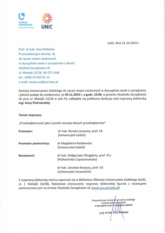 Komisja Uniwersytetu Łódzkiego do spraw stopni naukowych w dyscyplinie nauki o zarządzaniu i jakości podaje do wiadomości, że 04.11.2024 r. o godz. 10.00, w gmachu Wydziału Zarządzania UŁ przy ul. Matejki 22/26 w auli A3, odbędzie się publiczna dyskusja nad rozprawą doktorską mgr Anny Piotrowskiej. Temat rozprawy: „Przedsiębiorczość jako czynnik rozwoju dużych przedsiębiorstw” Promotor:	dr hab. Renata Lisowska, prof. UŁ (Uniwersytet Łódzki) Promotor pomocniczy:	dr Magdalena Ratalewska (Uniwersytet Łódzki) Recenzenci: dr hab. Małgorzata Okręglicka, prof. PCz (Politechnika Częstochowska) dr hab. Jarosław Korpysa, prof. US (Uniwersytet Szczeciński) Z rozprawą doktorską można zapoznać się w Bibliotece Głównej Uniwersytetu Łódzkiego (Łódź, ul. J. Matejki 34/38). Natomiast streszczenie rozprawy doktorskiej łącznie z recenzjami zamieszczone jest na stronie Wydziału Zarządzania UŁ (www.wz.uni.lodz.pl).