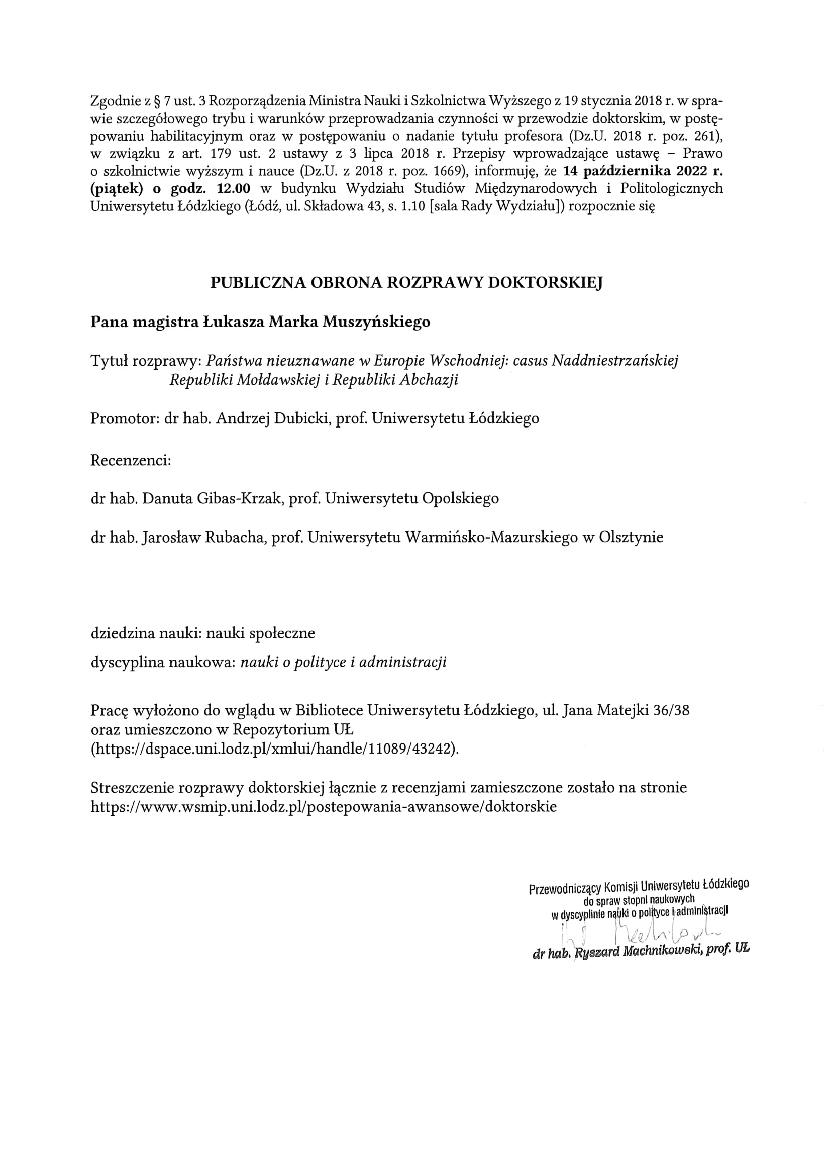 Zgodnie z § 7 ust. 3 Rozporządzenia Ministra Nauki i Szkolnictwa Wyższego z 19 stycznia 2018 r. w spra-wie szczegółowego trybu i warunków przeprowadzania czynności w przewodzie doktorskim, w postę-powaniu habilitacyjnym oraz w postępowaniu o nadanie tytułu profesora (Dz.U. 2018 r. poz. 261), w związku z art. 179 ust. 2 ustawy z 3 lipca 2018 r. Przepisy wprowadzające ustawę — Prawo o szkolnictwie wyższym i nauce (Dz.U. z 2018 r. poz. 1669), informuję, że 14 października 2022 r. (piątek) o godz. 12.00 w budynku Wydziału Studiów Międzynarodowych i Politologicznych Uniwersytetu Łódzkiego (Łódź, ul. Składowa 43, s. 1.10 [sala Rady Wydziału]) rozpocznie się PUBLICZNA OBRONA ROZPRAWY DOKTORSKIEJ Pana magistra Łukasza Marka Muszyńskiego Tytuł rozprawy: Państwa nieuznawane w Europie Wschodniej: casus Naddniestrzańskiej Republiki Mołdawskiej i Republiki Abchazji Promotor: dr hab. Andrzej Dubicki, prof. Uniwersytetu Łódzkiego Recenzenci: dr hab. Danuta Gibas-Krzak, prof. Uniwersytetu Opolskiego dr hab. Jarosław Rubacha, prof. Uniwersytetu Warmińsko-Mazurskiego w Olsztynie dziedzina nauki: nauki społeczne dyscyplina naukowa: nauki o polityce i administracji Pracę wyłożono do wglądu w Bibliotece Uniwersytetu Łódzkiego, ul. Jana Matejki 36/38 oraz umieszczono w Repozytorium UL (https://dspace.uni.lodz.pl/xmlui/handle/11089/43242). Streszczenie rozprawy doktorskiej łącznie z recenzjami zamieszczone zostało na stronie https://www.wsmip.uni.lodz.pl/postepowania-awansowe/doktorskie