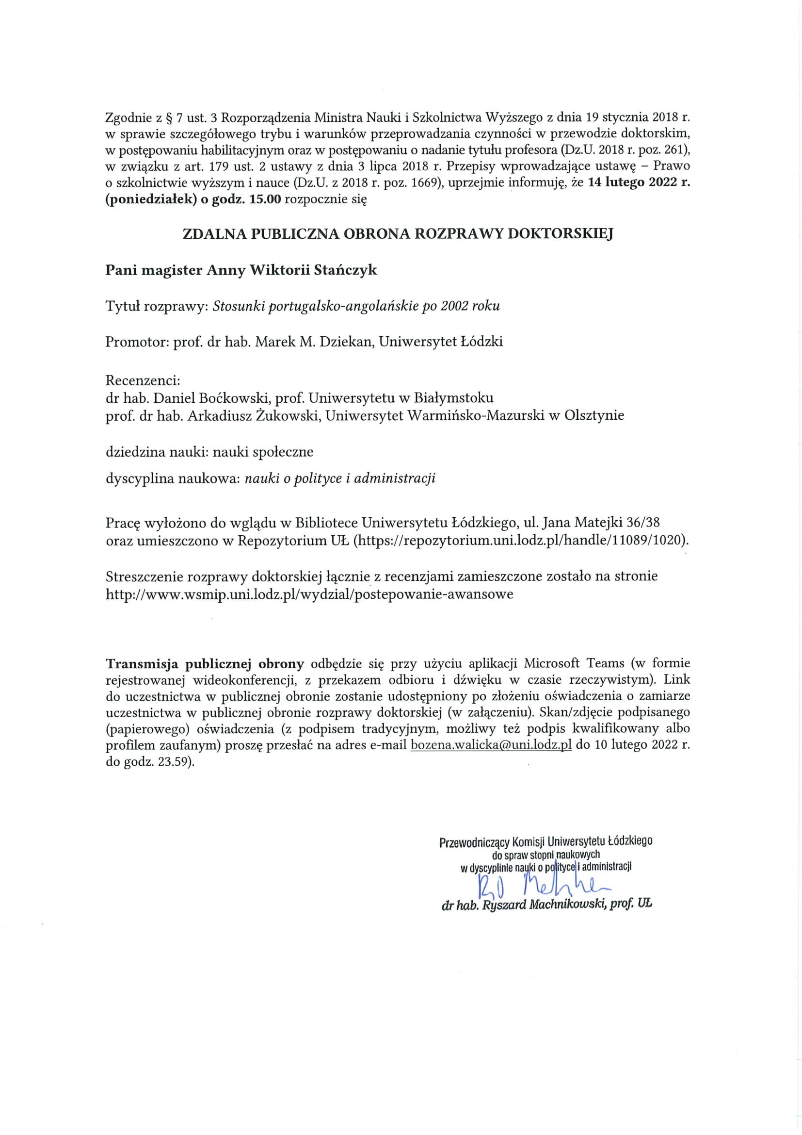 Zgodnie z S 7 ust. 3 Rozporządzenia Ministra Nauki i Szkolnictwa Wyższego z dnia 19 stycznia 2018 r. w sprawie szczegółowego trybu i warunków przeprowadzania czynności w przewodzie doktorskim, w postępowaniu habilitacyjnym oraz w postępowaniu o nadanie tytułu profesora (Dz.U. 2018 r. poz. 261), w związku z art. 179 ust. 2 ustawy z dnia 3 lipca 2018 r. Przepisy wprowadzające ustawę — Prawo o szkolnictwie wyższym i nauce (Dz.U. z 2018 r. poz. 1669), uprzejmie informuję, że 14 lutego 2022 r. (poniedziałek) o godz. 15.00 rozpocznie się ZDALNA PUBLICZNA OBRONA ROZPRAWY DOKTORSKIEJ Pani magister Anny Wiktorii Stańczyk Tytuł rozprawy: Stosunki portugalsko-angolańskie po 2002 roku Promotor: prof. dr hab. Marek M. Dziekan, Uniwersytet Łódzki Recenzenci: dr hab. Daniel Boćkowski, prof. Uniwersytetu w Białymstoku prof. dr hab. Arkadiusz Żukowski, Uniwersytet Warmińsko-Mazurski w Olsztynie dziedzina nauki: nauki społeczne dyscyplina naukowa: nauki o polityce i administracji Pracę wyłożono do wglądu w Bibliotece Uniwersytetu Łódzkiego, ul. Jana Matejki 36/38 oraz umieszczono w Repozytorium UŁ (https://repozytorium.uni.lodz.pl/handle/11089/1020). Streszczenie rozprawy doktorskiej łącznie z recenzjami zamieszczone zostało na stronie http://www.wsmip.uni.lodz.pl/wydzial/postepowanie-awansowe Transmisja publicznej obrony odbędzie się przy użyciu aplikacji Microsoft Teams (w formie rejestrowanej wideokonferencji, z przekazem odbioru i dźwięku w czasie rzeczywistym). Link do uczestnictwa w publicznej obronie zostanie udostępniony po złożeniu oświadczenia o zamiarze uczestnictwa w publicznej obronie rozprawy doktorskiej (w załączeniu). Skan/zdjęcie podpisanego (papierowego) oświadczenia (z podpisem tradycyjnym, możliwy też podpis kwalifikowany albo profilem zaufanym) proszę przesłać na adres e-mail bozena.walicka@uni.lodz.pl do 10 lutego 2022 r. do godz. 23.59).