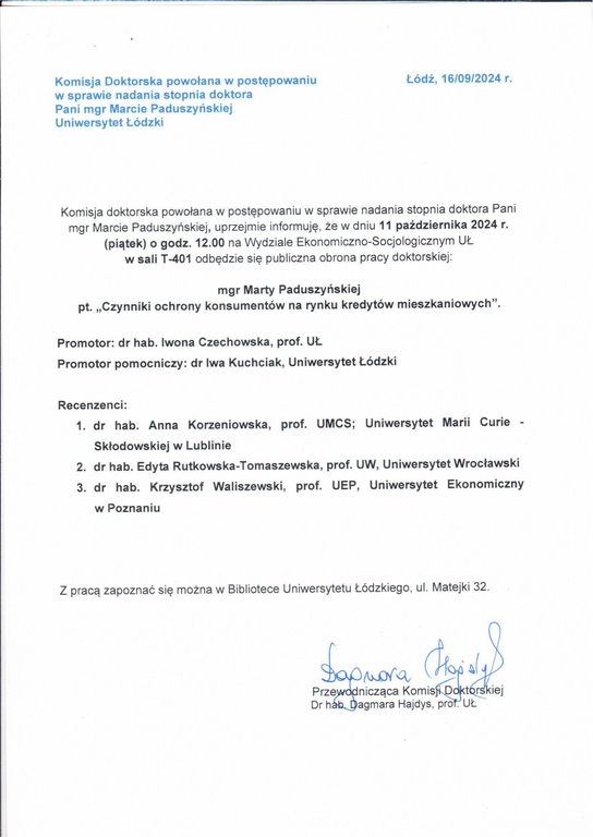 Komisja doktorska powołana w postępowaniu w sprawie nadania stopnia doktora Pani mgr Marcie Paduszyńskiej, uprzejmie informuję, że w dniu 11 października 2024 r. (piątek) o godz. 12.00 na Wydziale Ekonomiczno-Socjologicznym UŁ w sali T-401 odbędzie się publiczna obrona pracy doktorskiej: mgr Marty Paduszy ńskiej pt. „Czynniki ochrony konsumentów na rynku kredytów mieszkaniowych". Promotor: dr hab. Iwona Czechowska, prof. UŁ Promotor pomocniczy: dr Iwa Kuchciak, Uniwersytet Łódzki Recenzenci: 1.	dr hab. Anna Korzeniowska, prof. UMCS; Uniwersytet Marii Curie Skłodowskiej w Lublinie 2.	dr hab. Edyta Rutkowska-Tomaszewska, prof. UW, Uniwersytet Wrocławski 3.	dr hab. Krzysztof Waliszewski, prof. UEP, Uniwersytet Ekonomiczny w Poznaniu Z pracą zapoznać się można w Bibliotece Uniwersytetu Łódzkiego, ul. Matejki 32