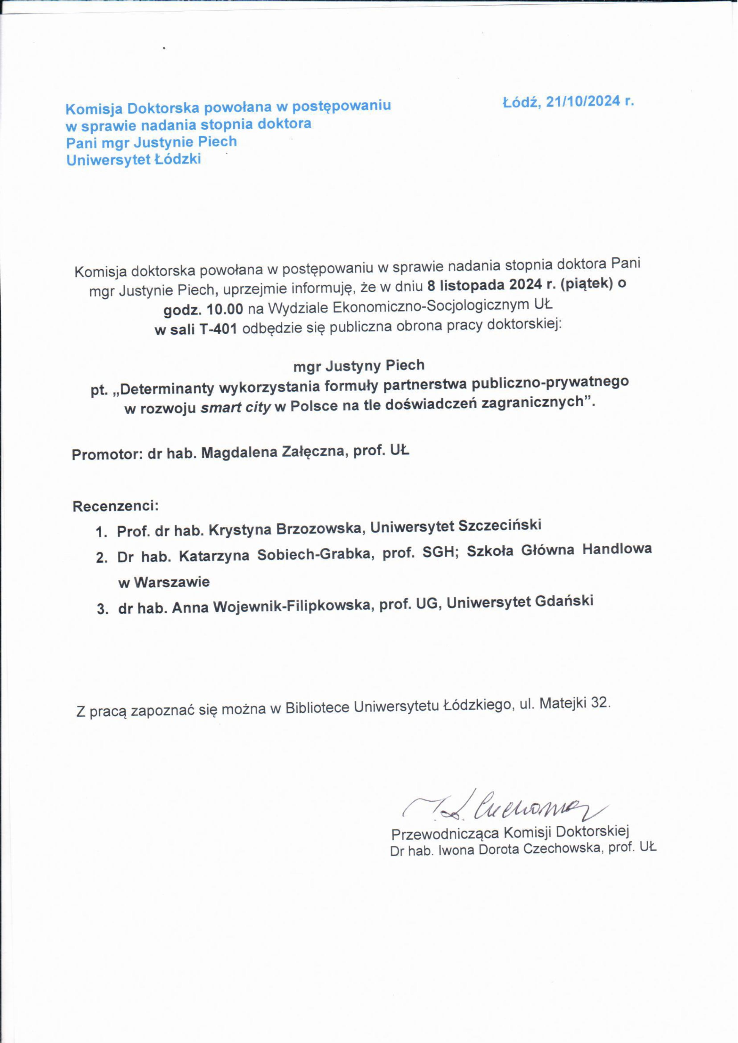 Komisja doktorska powołana w postępowaniu w sprawie nadania stopnia doktora Pani mgr Justynie Piech, uprzejmie informuję, że w dniu 8 listopada 2024 r. (piątek) o godz. 10.00 na Wydziale Ekonomiczno-Socjologicznym Ut. w sali T-401 odbędzie się publiczna obrona pracy doktorskiej: mgr Justyny Piech pt. „Determinanty wykorzystania formu ły partnerstwa publiczno-prywatnego w rozwoju smart cify w Polsce na tle doświadczeń zagranicznych". Promotor: dr hab. Magdalena Załęczna, prof. UŁ Recenzenci: 1.	Prof. dr hab. Krystyna Brzozowska, Uniwersytet Szczeciński 2.	Dr hab. Katarzyna Sobiech-Grabka, prof. SGH; Szkoła Główna Handlowa w Warszawie 3.	dr hab. Anna Wojewnik-Filipkowska, prof. UG, Uniwersytet Gdański Z pracą zapoznać się można w Bibliotece Uniwersytetu Łódzkiego, ul. Matejki 32. (	ćĄł Ć/t- 497/4/1