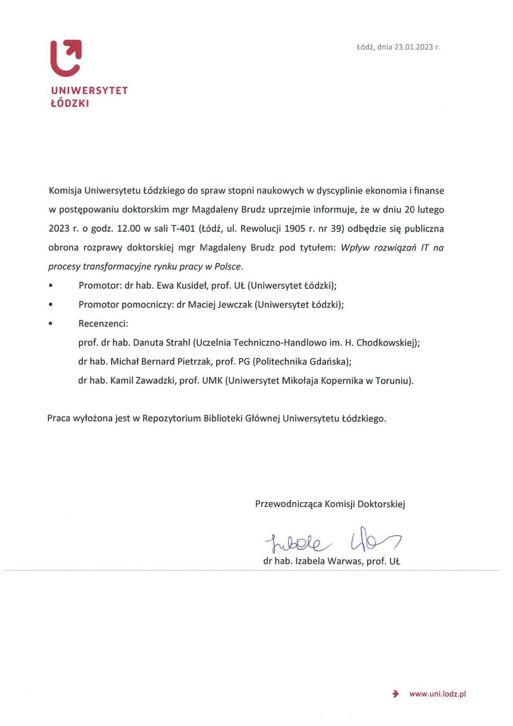 Komisja Uniwersytetu Łódzkiego do spraw stopni naukowych w dyscyplinie ekonomia i finanse w postępowaniu doktorskim mgr Magdaleny Brudz uprzejmie informuje, ze w dniu 20 lutego 2023 r. o godz. 12,00 w sali T-401 (Łódź, ul. Rewolucji 1905 r. nr 39) odbędzie się publiczna obrona rozprawy doktorskiej mgr Magdaleny Brudz pod tytułem: Wptyw rozwigzarj /T na procesy transformacyjne rynku pracy w Polsce. •	Promotor: dr hab. Ewa Kusideł, prof. Lit. (Uniwersytet Łódzki); •	Promotor pomocniczy: dr Maciej Jewczak (Uniwersytet Łódzki); •	Recenzenci: prof. dr hab, Danuta Strahl (Uczelnia Techniczno-Handlowo im. H. Chodkowskiej); dr hab. Michał Bernard Pietrzak, prof. PG (Politechnika Gdańska); dr hab. Kamil Zawadzki, prof. UMK (Uniwersytet Mikołaja Kopernika w Toruniu), Praca wyłożona jest w Repozytorium Biblioteki Głównej Uniwersytetu Łódzkiego.