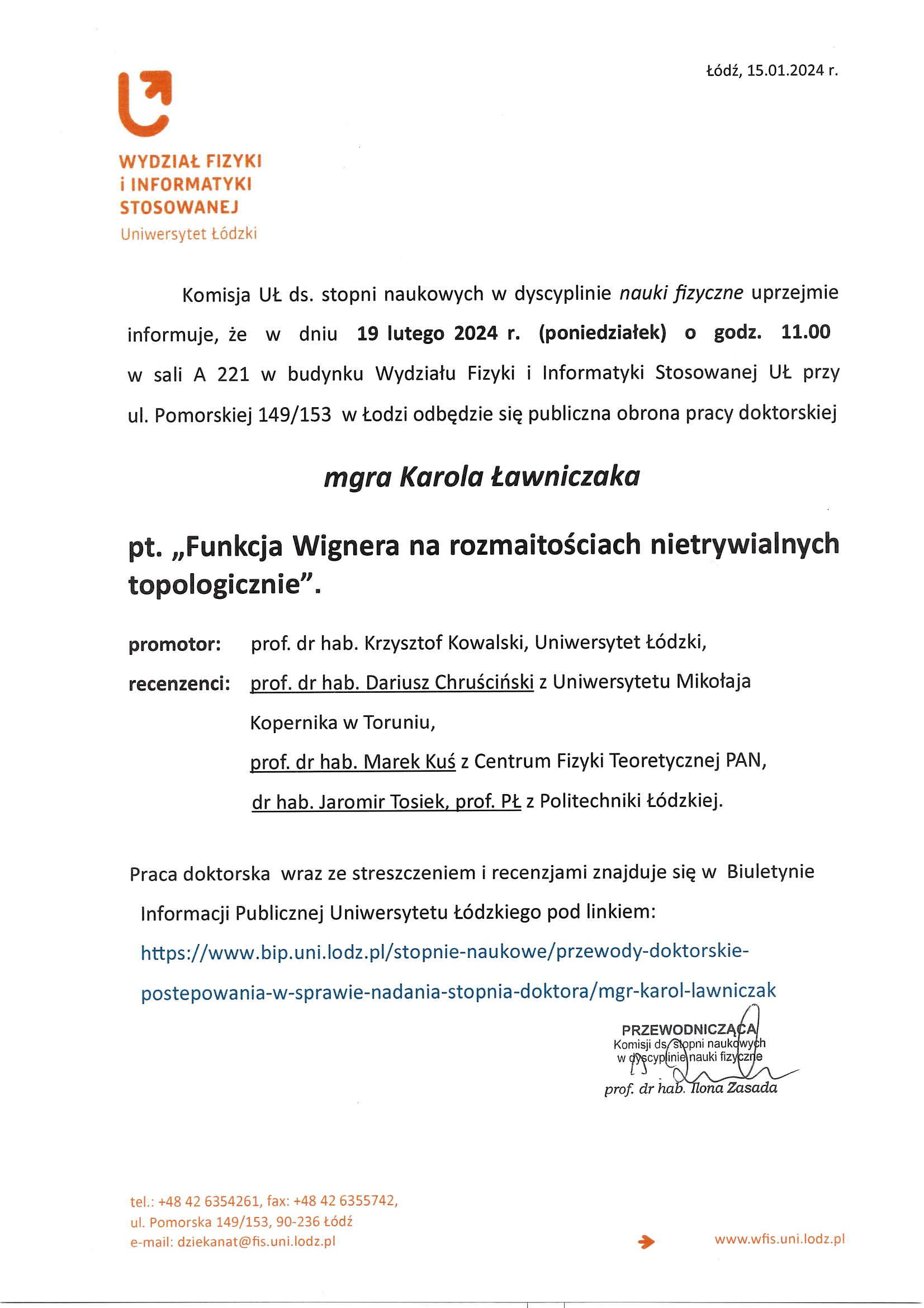 Komisja Ut. ds. stopni naukowych w dyscyplinie nauki fizyczne uprzejmie informuje, że w dniu 19 lutego 2024 r. (poniedziałek) o godz. 11.00 w sali A 221 w budynku Wydziału Fizyki i Informatyki Stosowanej Uł., przy ul. Pomorskiej 149/153 w Łodzi odbędzie się publiczna obrona pracy doktorskiej mgra Karola Ławniczaka pt. „Funkcja Wignera na rozmaitościach nietrywialnych topologicznie". promotor:	prof. dr hab. Krzysztof Kowalski, Uniwersytet Łódzki, recenzenci: prof. dr hab. Dariusz Chruściński z Uniwersytetu Mikołaja Kopernika w Toruniu, prof. dr hab. Marek Kuś z Centrum Fizyki Teoretycznej PAN, dr hab. Jaromir Tosiek, prof. PŁ z Politechniki Łódzkiej.