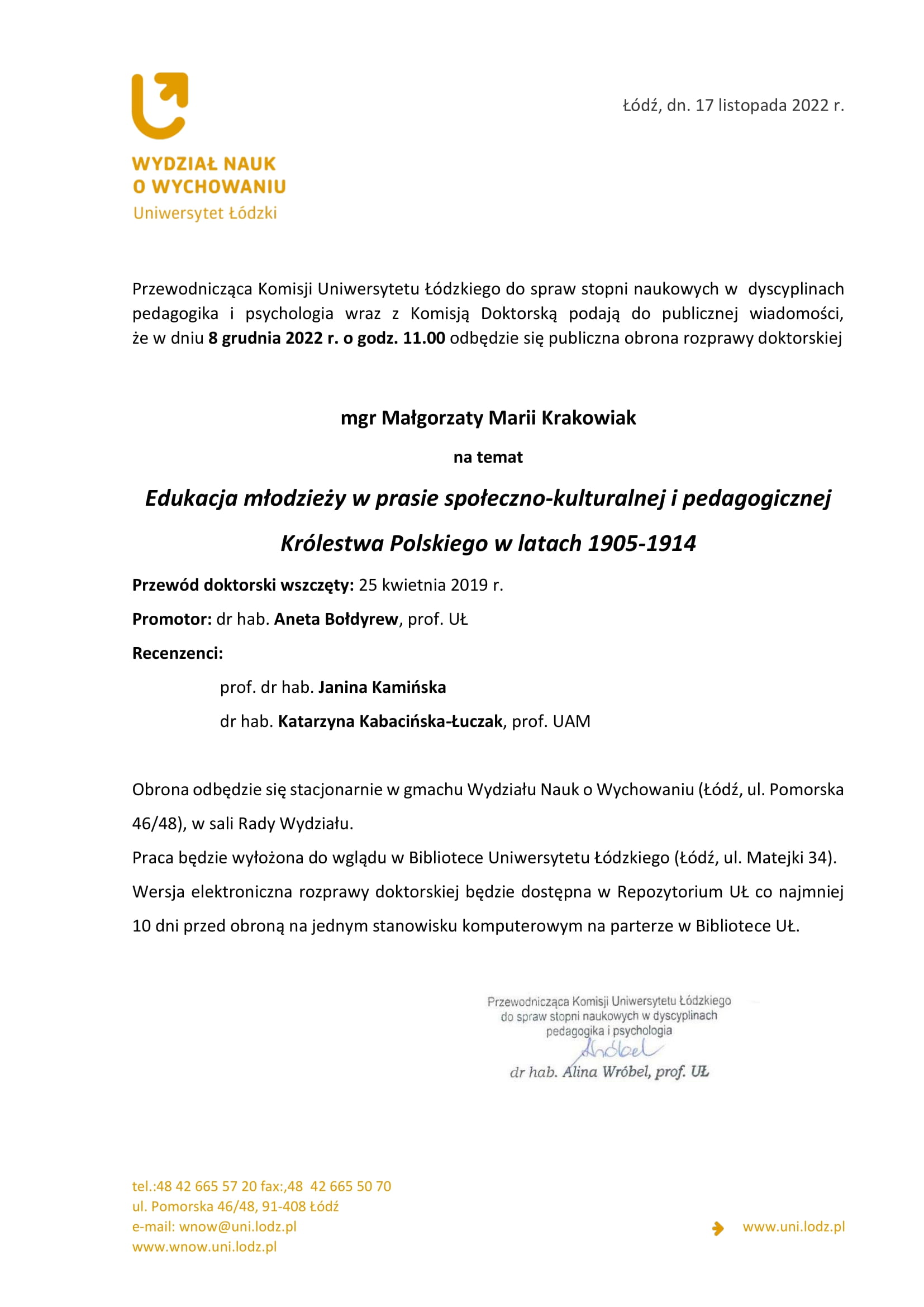 Przewodnicząca Komisji Uniwersytetu Łódzkiego do spraw stopni naukowych w dyscyplinach pedagogika i psychologia wraz z Komisją Doktorską podają do publicznej wiadomości, że w dniu 8 grudnia 2022 r. o godz. 11.00 odbędzie się publiczna obrona rozprawy doktorskiej mgr Małgorzaty Marii Krakowiak na temat Edukacja młodzieży w prasie społeczno-kulturalnej i pedagogicznej Królestwa Polskiego w latach 1905-1914 Przewód doktorski wszczęty: 25 kwietnia 2019 r. Promotor: dr hab. Aneta Bołdyrew, prof. UŁ Recenzenci: prof. dr hab. Janina Kamińska dr hab. Katarzyna Kabacińska-Łuczak, prof. UAM Obrona odbędzie się stacjonarnie w gmachu Wydziału Nauk o Wychowaniu (Łódź, ul. Pomorska 46/48), w sali Rady Wydziału. Praca będzie wyłożona do wglądu w Bibliotece Uniwersytetu Łódzkiego (Łódź, ul. Matejki 34). Wersja elektroniczna rozprawy doktorskiej będzie dostępna w Repozytorium UŁ co najmniej 10 dni przed obroną na jednym stanowisku komputerowym na parterze w Bibliotece UŁ.