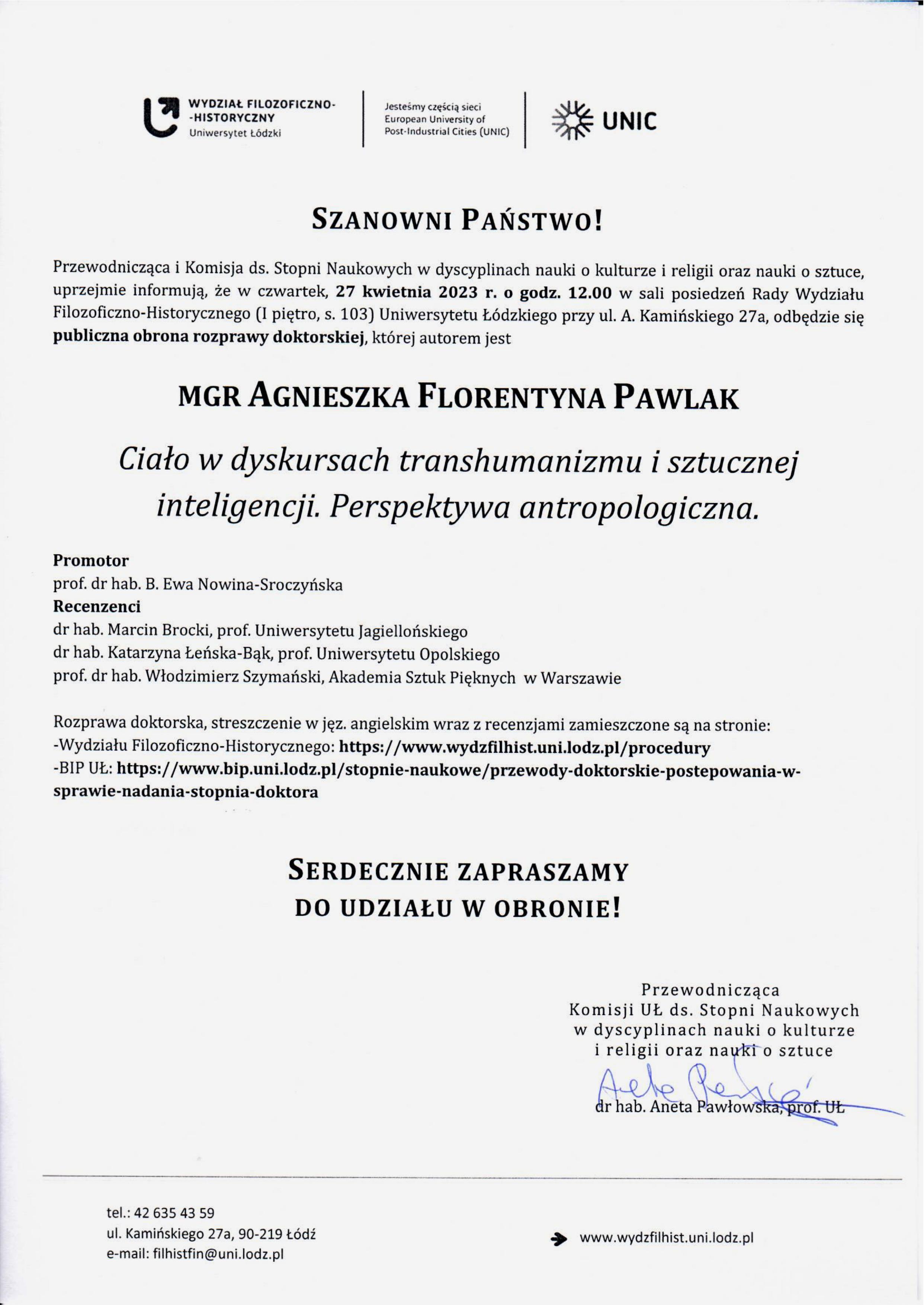 Przewodnicząca i Komisja ds. Stopni Naukowych w dyscyplinach nauki o kulturze i religii oraz nauki o sztuce, uprzejmie informują, że w czwartek, 27 kwietnia 2023 r. o godz. 12.00 w sali posiedzeń Rady Wydziału Filozoficzno-Historycznego (I piętro, s. 103) Uniwersytetu Łódzkiego przy ul. A. Kamińskiego 27a, odbędzie się publiczna obrona rozprawy doktorskiej, której autorem jest MGR AGNIESZKA FLORENTYNA PAWLAK Ciało w dyskursach transhumanizmu i sztucznej inteligencji, Perspektywa antropologiczna. Promotor prof. dr hab. B. Ewa Nowina-Sroczyńska Recenzenci dr hab. Marcin Brocki, prof. Uniwersytetu Jagiellońskiego dr hab. Katarzyna Łeńska-Bąk, prof. Uniwersytetu Opolskiego prof. dr hab. Włodzimierz Szymański, Akademia Sztuk Pięknych w Warszawie Rozprawa doktorska, streszczenie w jęz. angielskim wraz z recenzjami zamieszczone są na stronie: -Wydziału Filozoficzno-Historycznego: https://www.wydzfilhist.uni.lodz.pl/procedury -BIP UŁ: https://www.bip.uni.lodz.pl/stopnie-naukowe/przewody-doktorskie-postepowania-wsprawie-nadania-stopnia-doktora